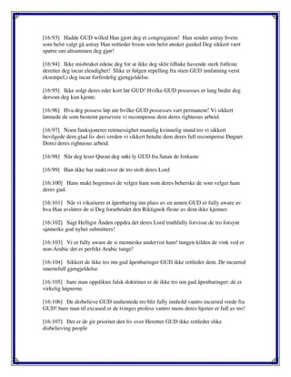 [16:93] Hadde GUD willed Han gjort deg et congregation! Han sender astray hvem
som helst valgt gå astray Han rettleder hvem som helst ønsket guided Deg sikkert vært
spørre om altsammen deg gjør!
[16:94] Ikke misbruket edene deg for at ikke deg sklir tilbake havende sterk fotfeste
deretter deg incur elendighet! Slike er følgen repelling fra stien GUD innfatning verst
eksempel;) deg incur forferdelig gjengjeldelse.
[16:95] Ikke solgt deres eder kort før GUD! Hvilke GUD possesses er lang bedre deg
dersom deg kun kjente.
[16:96] Hva deg possess løp ute hvilke GUD possesses vart permanent! Vi sikkert
lønnede de som bestemt persevere vi recompense dem deres righteous arbeid.
[16:97] Noen funksjonerer rettmessighet mannlig kvinnelig stund tro vi sikkert
bevilgede dem glad liv deri verden vi sikkert betalte dem deres full recompense Døgnet
Dom) deres righteous arbeid.
[16:98] Når deg leser Quran deg søkt ly GUD fra Satan de forkaste
[16:99] Han ikke har makt over de tro stolt deres Lord
[16:100] Hans makt begrenses de velger ham som deres beherske de som velger ham
deres gud.
[16:101] Når vi vikarierer et åpenbaring inn plass av en annen GUD er fully aware av
hva Han avslører de si Deg forarbeidet den Riktignok fleste av dem ikke kjenner.
[16:102] Sagt Helligst Ånden oppdra det deres Lord truthfully forvisse de tro forsynt
sjømerke god nyhet submitters!
[16:103] Vi er fully aware de si menneske undervist ham! tungen kilden de vink ved er
non-Arabic det er perfekt Arabic tunge!
[16:104] Sikkert de ikke tro inn gud åpenbaringer GUD ikke rettleder dem. De incurred
smertefull gjengjeldelse.
[16:105] bare man oppdikter falsk doktriner er de ikke tro inn gud åpenbaringer; de er
virkelig løgnerne.
[16:106] De disbelieve GUD innhentede tro blir fully innhold vantro incurred vrede fra
GUD! bare man til excused er de tvinges profess vantro mens deres hjerter er full av tro!
[16:107] Det er de gir prioritet den liv over Heretter GUD ikke rettleder slike
disbelieving people
 