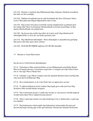 [16:123] Deretter vi inspirerte deg (Muhammad) følge religionen Abraham monotheist;
han aldri var idol worshiper.
[16:124] Sabbaten forordnedes kun de ende bestridende det (Jews Christians)! Deres
Lord er Man dømt dem Døgnet Oppstandelse deres tvister.
[16:125] Deg invitert stien deres Lord klokt vennlig enlightenment og debattert dem
best mulig måte! Deres Lord kjenner tilfredsstillende hvem hatt strayed Hans sti Han
kjenne tilfredsstillende som guided man!
[16:126] Og dersom deg straffer deg inflict ekvivalent straff. Deg tilholdssted til
tålmodighet heller av hevn det vært bedre pasienten man!
[16:127] Deg tilholdssted tålmodighet - Deres tålmodighet er attainable kun gud hjelp.
Ikke grieve dem ikke ergres deres schemes
[16:128] GUD ER DE FØRER righteous LIV DE ER charitable.
.
17- Barnene av Israel (Bani Israel)
.
Inn det navn av Gud Gracious Barmhjertigst
[17:1] Forherliget er Man summoned Hans servant (Muhammad) natta Hellig Masjid
Mecca) til langest plassert av prostration omgivelser vi velsigner inn ordre framvist ham
noe av våre tegn! Han er Hearer Seer.
[17:2] Likeledes vi gav Moses scripture yteet det sjømerke Barnene Israel som Deg ikke
sette noen idol Lord Behersker Meg
[17:3] De er etterkommere av de vi bar Noah; han var appreciative servant.
[17:4] Vi addressed Barnene Israel scripture Deg begått gross onde jord twice Deg
destineres faller storslått høyder arroganse.
[17:5] Når et tid komme passert vi sendte deg servants av våre possess storslått might de
invadert deres hjem! Det er spådom komme passert!
[17:6] Siden vi gitte deg omsette over dem forråd deg ei lot av rikdom barn; vi gitte deg
øvre hånden!
[17:7] Deg funksjonerer rettmessighet deg funksjonerer rettmessighet din egen god
dersom deg begår ond deg gjør så din egen detriment. Dermed når sekundet tid kommet
 