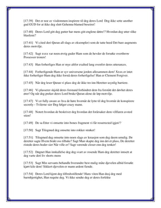 [17:39] Det er noe av visdommen inspirere til deg deres Lord Deg ikke sette another
gud GUD for at ikke deg slutt Gehenna blamed beseiret!
[17:40] Deres Lord gitt deg gutter har mens gitt englene døtre!? Hvordan deg utter slike
blasfemi?
[17:41] Vi cited deri Quran all slags av eksempler) som de tatte heed Det bare augments
deres motvilje.
[17:42] Sagt xxxx var noen øvrig guder Ham som de hevder de forsøke overthrow
Possessor tronen!
[17:43] Han forherliges Han er mye altfor exalted lang ovenfor deres utterances.
[17:44] Forherligende Ham er syv universene jorden allesammen dem! Xxxx er intet
ikke forherliger Ham deg ikke forstå deres forherligelse! Han er Clement Forgiver.
[17:45] Når deg leser Quran vi plass deg de ikke tro inn Heretter usynlig barriere.
[17:46] Vi plasserer skjold deres forstand forhindret dem fra forstått det døvhet deres
ører! Og når deg preker deres Lord bruke Quran alene de løp motvilje.
[17:47] Vi er fully aware av hva de høre hvornår de lytte til deg hvornår de konspirere
secretly - Tvilerne sier Deg følger crazy mann.
[17:48] Notert hvordan de beskriver deg hvordan det forårsaker dem villfaren avsted
stien!
[17:49] De sa Etter vi omsette into bones fragment vi får resurrected igjen!?
[17:50] Sagt Tilogmed deg omsette into rokker strøket!
[17:51] Tilogmed deg omsette into noen slags av kreasjon som deg deem umulig. De
deretter sagte Hvem brakt oss tilbake? Sagt Man skapte deg inn det et plass, De deretter
ristede deres hoder sier Når ville er? Sagt værende closer enn deg tenker!
[17:52] Døgnet Han innkallelse deg deg svart av rosende Ham deg deretter innsett at
deg varte deri liv shorts mens
[17:53] Sagt Min servants behandle hverandre best mulig måte djevelen alltid forsøkt
kjørt kile dem! Sikkert djevelen er mann ardent fiende.
[17:54] Deres Lord kjent deg tilfredsstillende! Hans viten Han dusj deg med
barmhjertighet, Han requite deg. Vi ikke sendte deg er deres forfekte
 