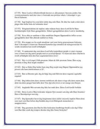 [17:55] Deres Lord er tilfredsstillende knower av allesammen i heavens jorden. Inn
overensstemmelse med den viten vi foretrakk noe profeter others. I eksempel vi gav
David Salmene.
[17:56] Sagt Implore hva som helst idoler deg sette Ham. De ikke har makt avløst deres
plager ikke heller boks de forhindrer dem!
[17:57] Tilogmed idolene de implore søker måtene betyr deres Lord De be Hans
barmhjertighet frykt Hans gjengjeldelse. Sikkert gjengjeldelsen deres Lord er skrekkelig.
[17:58] Xxxx ikke er samfunn vi ikke annihilate Døgnet Oppstandelse inflict severe
gjengjeldelse dem! Det allerede nedskrives boka.
[17:59] Hva stoppe oss fra sendt miraklene vært som forrig generasjonene forkaster
dem! I eksempel vi framviste Thamoud kamelen dyp (mirakel) de transgressed det Vi
sendte miraklene kun instill ærbødighet
[17:60] Vi underrettet deg som deres Lord fully kontrollerer people vi yteet visjonen
som vi framviste deg prøve people treet er accursed Quran! Vi framviste dem solid bevis
instill ærbødighet dem den bare augmented deres tross!
[17:61] Når vi si til engel, Falle prostrate Adam de falle prostrate Satan. Han sa jeg
prostrate et Deg Skal skapte mudder?
[17:62] Han sa Siden Deg hedrer ham meg Deg respitt meg Døgnet Oppstandelse jeg
possess alle hans etterkommere ei få".
[17:63] Han sa Deretter gått; deg de følge deg endt Helvete deres requital; equitable
requital!
[17:64] Deg lokket dem deres stemme mobilisert alle deres tvinge alle deres menn dem
deler inn deres penger barn løfte dem! Noe djevelen lover er nei mange enn illusjon.
[17:65] Angående Min servants deg ikke har makt dem. Deres Lord forslår forfekte
[17:66] Deres Lord er Man forårsaker skipene flytt oseanet som deg søkt Hans bounties!
Han er Barmhjertigst mot deg.
[17:67] Deg hjemsøkes havet deg forglemmer deres idoler sincerely implore Ham alene.
som snart som Han frelser deg bredden deg revert Riktignok mennesken er
unappreciative.
[17:68] Deg garanterte den Han ha ikke forårsaket ilandbringe bredd svale deg? Eller
som Han ikke sendt deg tempest deretter deg ikke finner beskytter?
 