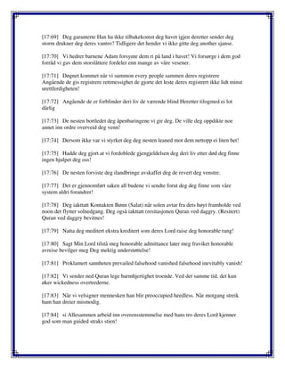 [17:69] Deg garanterte Han ha ikke tilbakekomst deg havet igjen deretter sender deg
storm drukner deg deres vantro? Tidligere det hender vi ikke gitte deg another sjanse.
[17:70] Vi hedrer barnene Adam forsynte dem ri på land i havet! Vi forsørge i dem god
forråd vi gav dem storslåttere fordeler enn mange av våre vesener.
[17:71] Døgnet kommet når vi summon every people sammen deres registrere
Angående de gis registrere rettmessighet de gjorte det leste deres registrert ikke lidt minst
urettferdigheten!
[17:72] Angående de er forblinder deri liv de værende blind Heretter tilogmed ei lot
dårlig
[17:73] De nesten bortledet deg åpenbaringene vi gir deg. De ville deg oppdikte noe
annet inn ordre overveid deg venn!
[17:74] Dersom ikke var vi styrket deg deg nesten leaned mot dem nettopp ei liten bet!
[17:75] Hadde deg gjort at vi fordoblede gjengjeldelsen deg deri liv etter død deg finne
ingen hjulpet deg oss!
[17:76] De nesten forviste deg ilandbringe avskaffet deg de revert deg venstre.
[17:77] Det er gjennomført saken all budene vi sendte forut deg deg finne som våre
system aldri forandrer!
[17:78] Deg iakttatt Kontakten Bønn (Salat) når solen avtar fra dets høyt framholde ved
noon det flytter solnedgang. Deg også iakttatt (resitasjonen Quran ved daggry. (Resitert)
Quran ved daggry bevitnes!
[17:79] Natta deg meditert ekstra kreditert som deres Lord raise deg honorable rang!
[17:80] Sagt Min Lord tilstå meg honorable admittance later meg fraviket honorable
avreise bevilger meg Deg mektig understøttelse!
[17:81] Proklamert sannheten prevailed falsehood vanished falsehood inevitably vanish!
[17:82] Vi sender ned Quran lege barmhjertighet troende. Ved det samme tid, det kun
øker wickedness overtrederne.
[17:83] Når vi velsigner mennesken han blir preoccupied heedless. Når motgang streik
ham han dreier mismodig.
[17:84] si Allesammen arbeid inn overensstemmelse med hans tro deres Lord kjenner
god som man guided straks stien!
 