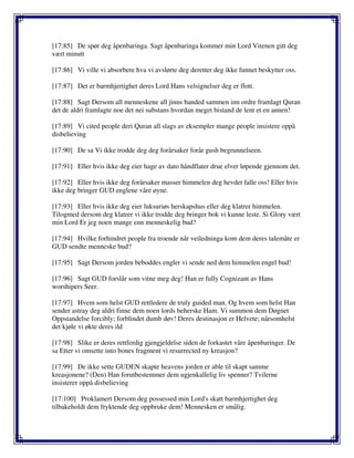 [17:85] De spør deg åpenbaringa. Sagt åpenbaringa kommer min Lord Vitenen gitt deg
vært minutt
[17:86] Vi ville vi absorbere hva vi avslørte deg deretter deg ikke funnet beskytter oss.
[17:87] Det er barmhjertighet deres Lord Hans velsignelser deg er flott.
[17:88] Sagt Dersom all menneskene all jinns banded sammen inn ordre framlagt Quran
det de aldri framlagte noe det nei substans hvordan meget bistand de lent et en annen!
[17:89] Vi cited people deri Quran all slags av eksempler mange people insistere oppå
disbelieving
[17:90] De sa Vi ikke trodde deg deg forårsaker forår gush begrunnelseen.
[17:91] Eller hvis ikke deg eier hage av dato håndflater drue elver løpende gjennom det.
[17:92] Eller hvis ikke deg forårsaker masser himmelen deg hevdet falle oss! Eller hvis
ikke deg bringer GUD englene våre øyne.
[17:93] Eller hvis ikke deg eier luksuriøs herskapshus eller deg klatrer himmelen.
Tilogmed dersom deg klatrer vi ikke trodde deg bringer bok vi kunne leste. Si Glory vært
min Lord Er jeg noen mange enn menneskelig bud?
[17:94] Hvilke forhindret people fra troende når veiledninga kom dem deres talemåte er
GUD sendte menneske bud?
[17:95] Sagt Dersom jorden beboddes engler vi sende ned dem himmelen engel bud!
[17:96] Sagt GUD forslår som vitne meg deg! Han er fully Cognizant av Hans
worshipers Seer.
[17:97] Hvem som helst GUD rettledere de truly guided man. Og hvem som helst Han
sender astray deg aldri finne dem noen lords beherske Ham. Vi summon dem Døgnet
Oppstandelse forcibly; forblindet dumb døv! Deres destinasjon er Helvete; nårsomhelst
det kjøle vi økte deres ild
[17:98] Slike er deres rettferdig gjengjeldelse siden de forkastet våre åpenbaringer. De
sa Etter vi omsette into bones fragment vi resurrected ny kreasjon?
[17:99] De ikke sette GUDEN skapte heavens jorden er able til skapt samme
kreasjonene? (Den) Han forutbestemmer dem ugjenkallelig liv spenner? Tvilerne
insisterer oppå disbelieving
[17:100] Proklamert Dersom deg possessed min Lord's skatt barmhjertighet deg
tilbakeholdt dem fryktende deg oppbruke dem! Mennesken er smålig.
 