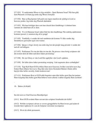 [17:101] Vi understøttet Moses ni dyp mirakler - Spurt Barnene Israel! Når han gikk
dem Pharaoh si til ham jeg tenke deg Moses fortryllet
[17:102] Han sa Deg kjenner full godt som ingen manifest de tydeligvis Lord av
heavens jorden. Jeg tenke deg Pharaoh dødsdømt
[17:103] Når han forfulgte dem som han chased dem ilandbringe vi druknet ham
sammen de sided ham all av dem.
[17:104] Vi si til Barnene Israel siden Gått bor den ilandbringe Når endelig spådommen
kommer passert vi summon deg all et grupp!
[17:105] Truthfully vi sendte det ned sannheten det komme Vi ikke sendte deg
ihendehaver god nyhet også som warner.
[17:106] Quran vi frigir slowly inn ordre deg lest det people lang periode vi sendte det
ned all ved tidligere.
[17:107] Proklamert Tro inn det ikke tro inn det. De possess viten forrig scriptures når
det resitere dem de faller ned deres haker prostrating!
[17:108] De sier Glory er våre Lord Det oppfyller våre Lord's spådom.
[17:109] De faller deres haker prostrating weeping I det augments deres ærbødighet!
[17:110] Sagt Kalt Ham GUD avblåse Ham mest Gracious; hvilket som helst navn deg
bruker Ham tilhører best navn. Deg ikke utter deres Kontaktet Bønner (Salat) altfor
høylytt ikke heller secretly; brukt moderat tone!
[17:111] Proklamert Rost er GUD aldri begotten sønn ikke heller gjort Han har partner
Hans kingship ikke heller gjort Han behøver noen allierte svakhet magnify Ham uavbrutt!
.
18- Hulen (Al-Kahf)
.
Inn det navn av Gud Gracious Barmhjertigst
[18:1] Rost GUD avslørte Hans servant den scripture forarbeidet det feilfri!
[18:2] Perfekt (scripture) advare av severe gjengjeldelse fra Ham levere god nyhet til
troende fører righteous liv som de fortjener storsinnet recompense
[18:3] Hvori de abide permanent.
 