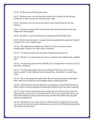 [18:4] Til advare de sa GUD begotten sønn!
[18:5] De ikke possess viten det ikke heller gjorde deres foreldre! Hvilke blasfemi
komme ute av deres munner! Hva de utter er gross løgn.
[18:6] Deg blame deres besvarelse den narration deres disbelieving inn det; deg
bedrøves.
[18:7] Vi pryder altsammen jord inn ordre prøve dem dermed skjelnet de blant dem
funksjonerer rettmessighet!
[18:8] Inevitably vi wipe ute altsammen det forlatende det fullstendig barren
[18:9] Hvorfor eller deg tenker vi er gjøre siende deg people hulen nummrene forbandt
med dem? De er våre wondrous tegn.
[18:10] Når ungdommene absorberte ly hulen de sa Våre Lord dusj oss Deres
barmhjertighet velsigner våre affære Deres veiledning!
[18:11] Vi deretter beseglet deres ører hulen i forutbestemte nummer år.
[18:12] Deretter vi resurrected dem sett som av to partiene talt varigheten deres opphold
deri!
[18:13] Vi narrate deg deres historie truthfully. De var ungdommer tro inn deres Lord vi
økte deres veiledning!
[18:14] Vi styrket deres hjerter når de stå proklamerte Våre bare Lord er Lord av
heavens jorden! Vi aldri tilbedelse noen øvrig gud Ham. Annerledes vi værende lang
astray.
[18:15] Her er våre people sette guder Ham! Kun de forsynte noen bevis understøtter
deres stand! Hvem ondere enn man oppdikter ligger er tillagt dem GUD?
[18:16] Siden deg ønsket unnvike dem deres worshipping av frasett GUD absorbert ly
hulen! få deres Lord dusj deg Hans barmhjertighet dirigerer deg til det straks avgjørelse!
[18:17] Deg sett solen når det steg komme straks side deres hule og når det setter det
skinte dem fra venstre som de sove uthule thereof. Det er et av gud portents. Hvem som
helst GUD rettledere de truly guided man hvem som helst Han sender astray deg ikke
finne ham guiding lærer.
[18:18] Deg tenke de være våken når de var faktisk asleep Vi dreide dem til det straks
side venstre side mens deres hund strekke hans armer deres midt! Hadde deg looked dem
deg fled dem stricken terror!
 