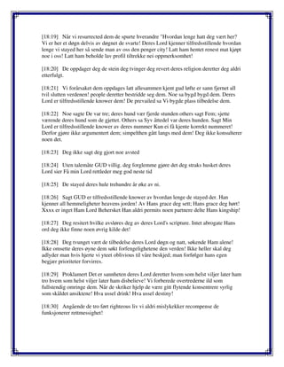 [18:19] Når vi resurrected dem de spurte hverandre "Hvordan lenge hatt deg vært her?
Vi er her et døgn delvis av døgnet de svarte! Deres Lord kjenner tilfredsstillende hvordan
lenge vi stayed her så sende man av oss den penger city! Latt ham hentet renest mat kjøpt
noe i oss! Latt ham beholde lav profil tiltrekke nei oppmerksomhet!
[18:20] De oppdager deg de stein deg tvinger deg revert deres religion deretter deg aldri
etterfulgt.
[18:21] Vi forårsaket dem oppdages latt allesammen kjent gud løfte er sann fjernet all
tvil slutten verdenen! people deretter bestridde seg dem. Noe sa bygd bygd dem. Deres
Lord er tilfredsstillende knower dem! De prevailed sa Vi bygde plass tilbedelse dem.
[18:22] Noe sagte De var tre; deres hund vær fjerde stunden others sagt Fem; sjette
værende deres hund som de gjettet. Others sa Syv åttedel var deres hunden. Sagt Min
Lord er tilfredsstillende knower av deres nummer Kun ei få kjente korrekt nummeret!
Derfor gjøre ikke argumentert dem; simpelthen gått langs med dem! Deg ikke konsulterer
noen det.
[18:23] Deg ikke sagt deg gjort noe avsted
[18:24] Uten talemåte GUD villig. deg forglemme gjøre det deg straks husket deres
Lord sier Få min Lord rettleder meg god neste tid
[18:25] De stayed deres hule trehundre år øke av ni.
[18:26] Sagt GUD er tilfredsstillende knower av hvordan lenge de stayed der. Han
kjenner all hemmeligheter heavens jorden! Av Hans grace deg sett; Hans grace deg hørt!
Xxxx er inget Ham Lord Behersket Han aldri permits noen partnere delte Hans kingship!
[18:27] Deg resitert hvilke avsløres deg av deres Lord's scripture. Intet abrogate Hans
ord deg ikke finne noen øvrig kilde det!
[18:28] Deg tvunget vært de tilbedelse deres Lord døgn og natt, søkende Ham alene!
Ikke omsette deres øyne dem søkt forfengelighetene den verden! Ikke heller skal deg
adlyder man hvis hjerte vi yteet oblivious til våre beskjed; man forfølger hans egen
begjær prioriteter forvirres.
[18:29] Proklamert Det er sannheten deres Lord deretter hvem som helst viljer later ham
tro hvem som helst viljer later ham disbelieve! Vi forberede overtrederne ild som
fullstendig omringe dem. Når de skriker hjelp de være gitt flytende konsentrere syrlig
som skåldet ansiktene! Hva ussel drink! Hva ussel destiny!
[18:30] Angående de tro ført righteous liv vi aldri mislykekker recompense de
funksjonerer rettmessighet!
 