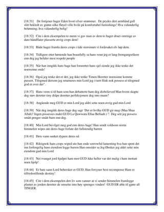 [18:31] De fortjener hager Eden hvori elver strømmer. De prydes deri armbånd gull
slitt bekledt av grønn silke fløyel ville hvile på komfortabel furnishings! Hva vidunderlig
belønning; hva vidunderlig bolig!
[18:32] Cite i dem eksempelen to menn vi gav man av dem to hager druer omringe av
dato håndflater plasserte øvrig crops dem!
[18:33] Både hager framla deres crops i tide storsinnet vi forårsaket elv løp dem.
[18:34] Tidligere etter høstende han boastfully sa hans venn jeg er lang fremgangsrikere
enn deg jeg befaler mest respekt people
[18:35] Når han inngikk hans hage han forurettet hans sjel siende jeg ikke tenke det
noensinne ende!
[18:36] Også jeg tenke det er det; jeg ikke tenke Timen Heretter noensinne komme
passert. Tilogmed dersom jeg returneres min Lord jeg (vært flink nok possess ei tilogmed
god et over der".
[18:37] Hans venn si til ham som han debatterte ham deg disbelieved Man hvem skapte
deg støv deretter tiny dråpe deretter perfeksjonere deg into mann?
[18:38] Angående meg GUD er min Lord jeg aldri sette noen øvrig gud min Lord
[18:39] Når deg inngikk deres hage deg sagt ‘Det er hvilke GUD gir meg (Maa Shaa
Allah)! Ingen possesses makt GUD La Quwwata Ellaa Bellaah.) '! Deg sett jeg possess
smått penger smått barn enn deg.
[18:40] Min Lord bevilget meg god enn deres hage! Han sendt voldsom storm
himmelen wipes ute deres hage forlate det fullstendig barren
[18:41] Dets vann sunket dypere deres nå
[18:42] Riktignok hans crops wiped ute han ende sorrowful lamenting hva han spent det
inn forfengelig hans eiendom legge barren Han omsider sa Jeg Ønsker jeg aldri sette min
eiendom gud min Lord
[18:43] Nei tvunget jord hjulpet ham mot GUD ikke heller var det mulig i ham mottatt
noen hjelp!
[18:44] Er bare sann Lord behersker er GUD; Han forsyner best recompense Ham er
tilfredsstillende destiny!
[18:45] Cite i dem eksempelen den liv som vanner at vi sender himmelen framlegge
plantet av jorden deretter de omsette into høy sprenges vinden! GUD ER able til gjøre all
TINGER.
 