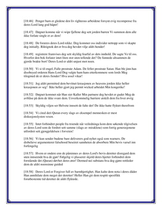 [18:46] Penger barn er gledene den liv righteous arbeidene forsynt evig recompense fra
deres Lord lang god håpet!
[18:47] Døgnet komme når vi wipe fjellene deg sett jorden barren Vi summon dem alle
ikke forlate single et av dem!
[18:48] De foræres deres Lord rekke. Deg kommer oss individer nettopp som vi skapte
deg initially. Riktignok det er hva deg hevdet vilje aldri hender!
[18:49] registrere framvises deg sett skyldig fearful av dets innhold. De sagte Ve til oss.
Hvorfor den bok forlater intet liten stor uten tellende det? De funnede altsammen de
gjorde brakte bort! Deres Lord er aldri unjust mot noen.
[18:50] Vi si til engel, Falle prostrate Adam. De feller prostrate Satan. Han ble jinn han
disobeyed orderen Hans Lord Deg valgte ham hans etterkommere som lords Meg
tilogmed de er deres fiender? Hva ussel vikar!
[18:51] Jeg aldri permitted dem bevitnet kreasjonen av heavens jorden ikke heller
kreasjonen av seg! Ikke heller gjort jeg permit wicked arbeidet Min kongerike!
[18:52] Døgnet kommet når Han sier Kaller Min partnere deg hevdet er guder Meg de
avblåse på dem de ikke svare dem. Uoverkommelig barriere atskilt dem fra hver øvrig
[18:53] Skyldig viljen ser Helvete innsett de falte det! De ikke hatte flyktet therefrom
[18:54] Vi cited deri Quran every slags av eksempel mennesken er mest
diskusjonslysten vesen.
[18:55] Intet forhindret people fra troende når veiledninga kom dem søkende tilgivelsen
av deres Lord som de fordret sett samme (slags av miraklene) som forrig generasjonene
utfordret sett gjengjeldelsen i forveien!
[18:56] Vi kun sender budene bare deliverers god nyhet også som warners. De
disbelieve argumenterer falsehood beseiret sannheten de absorbere Min bevis varsel inn
forfengelig
[18:57] Hvem er ondere enn de påminnes av deres Lord's bevis deretter disregard dem
uten innseende hva de gjør! Følgelig vi plasserer skjold deres hjerter forhindret dem
forstående det (Quran) døvhet deres ører! Dermed nei substans hva deg gjøre rettleder
dem de aldri noensinne guided
[18:58] Deres Lord er Forgiver full av barmhjertighet. Han kalte dem nota i deres dåder
Han annihilate dem meget der deretter! Heller Han gir dem respitt spesifikk
forutbestemte tid deretter de aldri flyktede.
 