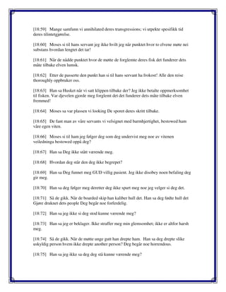 [18:59] Mange samfunn vi annihilated deres transgressions; vi utpekte spesifikk tid
deres tilintetgjørelse.
[18:60] Moses si til hans servant jeg ikke hvilt jeg når punktet hvor to elvene møte nei
substans hvordan lengtet det tar!
[18:61] Når de nådde punktet hvor de møtte de forglemte deres fisk det funderer dets
måte tilbake elven lumsk.
[18:62] Etter de passerte den punkt han si til hans servant ha frokost! Alle den reise
thoroughly oppbruker oss.
[18:63] Han sa Husket når vi satt klippen tilbake der? Jeg ikke betalte oppmerksomhet
til fisken. Var djevelen gjorde meg forglemt det det funderer dets måte tilbake elven
fremmed!
[18:64] Moses sa var plassen vi looking De sporet deres skritt tilbake.
[18:65] De fant man av våre servants vi velsignet med barmhjertighet, bestowed ham
våre egen viten.
[18:66] Moses si til ham jeg følger deg som deg undervist meg noe av vitenen
veiledninga bestowed oppå deg?
[18:67] Han sa Deg ikke stått værende meg.
[18:68] Hvordan deg står den deg ikke begrepet?
[18:69] Han sa Deg funnet meg GUD villig pasient. Jeg ikke disobey noen befaling deg
gir meg.
[18:70] Han sa deg følger meg deretter deg ikke spurt meg noe jeg velger si deg det.
[18:71] Så de gikk. Når de boarded skip han kaliber hull det. Han sa deg fødte hull det
Gjøre druknet dets people Deg begår noe forferdelig.
[18:72] Han sa jeg ikke si deg stod kunne værende meg?
[18:73] Han sa jeg er beklager. Ikke straffer meg min glemsomhet; ikke er altfor harsh
meg.
[18:74] Så de gikk. Når de møtte unge gutt han drepte ham. Han sa deg drepte slike
uskyldig person hvem ikke drepte another person? Deg begår noe horrendous.
[18:75] Han sa jeg ikke sa deg deg stå kunne værende meg?
 