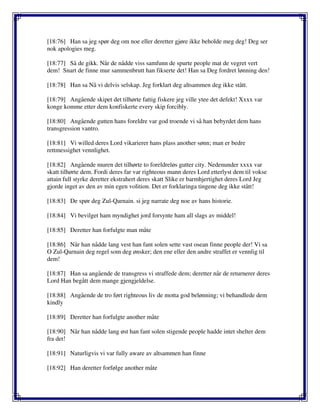 [18:76] Han sa jeg spør deg om noe eller deretter gjøre ikke beholde meg deg! Deg ser
nok apologies meg.
[18:77] Så de gikk. Når de nådde viss samfunn de spurte people mat de vegret vert
dem! Snart de finne mur sammenbrutt han fikserte det! Han sa Deg fordret lønning den!
[18:78] Han sa Nå vi delvis selskap. Jeg forklart deg altsammen deg ikke stått.
[18:79] Angående skipet det tilhørte fattig fiskere jeg ville ytee det defekt! Xxxx var
konge komme etter dem konfiskerte every skip forcibly.
[18:80] Angående gutten hans foreldre var god troende vi så han bebyrdet dem hans
transgression vantro.
[18:81] Vi willed deres Lord vikarierer hans plass another sønn; man er bedre
rettmessighet vennlighet.
[18:82] Angående muren det tilhørte to foreldreløs gutter city. Nedenunder xxxx var
skatt tilhørte dem. Fordi deres far var righteous mann deres Lord etterlyst dem til vokse
attain full styrke deretter ekstrahert deres skatt Slike er barmhjertighet deres Lord Jeg
gjorde inget av den av min egen volition. Det er forklaringa tingene deg ikke stått!
[18:83] De spør deg Zul-Qarnain. si jeg narrate deg noe av hans historie.
[18:84] Vi bevilget ham myndighet jord forsynte ham all slags av middel!
[18:85] Deretter han forfulgte man måte
[18:86] Når han nådde lang vest han fant solen sette vast osean finne people der! Vi sa
O Zul-Qarnain deg regel som deg ønsker; den ene eller den andre straffet er vennlig til
dem!
[18:87] Han sa angående de transgress vi straffede dem; deretter når de returnerer deres
Lord Han begått dem mange gjengjeldelse.
[18:88] Angående de tro ført righteous liv de motta god belønning; vi behandlede dem
kindly
[18:89] Deretter han forfulgte another måte
[18:90] Når han nådde lang øst han fant solen stigende people hadde intet shelter dem
fra det!
[18:91] Naturligvis vi var fully aware av altsammen han finne
[18:92] Han deretter forfølge another måte
 