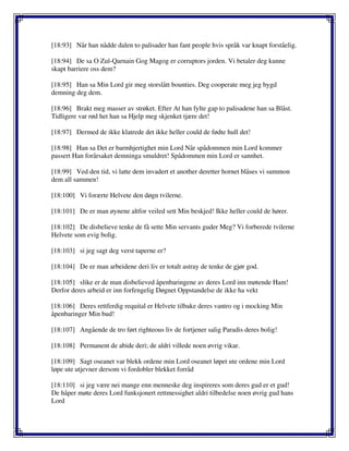 [18:93] Når han nådde dalen to palisader han fant people hvis språk var knapt forståelig.
[18:94] De sa O Zul-Qarnain Gog Magog er corruptors jorden. Vi betaler deg kunne
skapt barriere oss dem?
[18:95] Han sa Min Lord gir meg storslått bounties. Deg cooperate meg jeg bygd
demning deg dem.
[18:96] Brakt meg masser av strøket. Efter At han fylte gap to palisadene han sa Blåst.
Tidligere var rød het han sa Hjelp meg skjenket tjære det!
[18:97] Dermed de ikke klatrede det ikke heller could de fødte hull det!
[18:98] Han sa Det er barmhjertighet min Lord Når spådommen min Lord kommer
passert Han forårsaket demninga smuldret! Spådommen min Lord er sannhet.
[18:99] Ved den tid, vi latte dem invadert et another deretter hornet blåses vi summon
dem all sammen!
[18:100] Vi forærte Helvete den døgn tvilerne.
[18:101] De er man øynene altfor veiled sett Min beskjed! Ikke heller could de hører.
[18:102] De disbelieve tenke de få sette Min servants guder Meg? Vi forberede tvilerne
Helvete som evig bolig.
[18:103] si jeg sagt deg verst taperne er?
[18:104] De er man arbeidene deri liv er totalt astray de tenke de gjør god.
[18:105] slike er de man disbelieved åpenbaringene av deres Lord inn møtende Ham!
Derfor deres arbeid er inn forfengelig Døgnet Oppstandelse de ikke ha vekt
[18:106] Deres rettferdig requital er Helvete tilbake deres vantro og i mocking Min
åpenbaringer Min bud!
[18:107] Angående de tro ført righteous liv de fortjener salig Paradis deres bolig!
[18:108] Permanent de abide deri; de aldri villede noen øvrig vikar.
[18:109] Sagt oseanet var blekk ordene min Lord oseanet løpet ute ordene min Lord
løpe ute utjevner dersom vi fordobler blekket forråd
[18:110] si jeg være nei mange enn menneske deg inspireres som deres gud er et gud!
De håper møte deres Lord funksjonert rettmessighet aldri tilbedelse noen øvrig gud hans
Lord
 