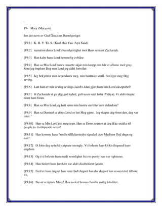 .
19- Mary (Maryam)
Inn det navn av Gud Gracious Barmhjertigst
[19:1] K. H. Y ‘Ei. S. (Kaaf Haa Yaa ‘Ayn Saad)
[19:2] narration deres Lord's barmhjertighet mot Hans servant Zachariah.
[19:3] Han kalte hans Lord hemmelig avblåse
[19:4] Han sa Min Lord bones omsette skjør min kropp min hår er aflame med gray
Som jeg implore Deg min Lord jeg aldri fortviler.
[19:5] Jeg bekymrer min dependants meg, min hustru er steril. Bevilger meg Deg
arving.
[19:6] Latt ham er min arving arvinga Jacob's klan gjort ham min Lord akseptabel!
[19:7] O Zachariah vi gir deg god nyhet; gutt navn vært John (Yahya). Vi aldri skapte
noen ham foran.
[19:8] Han sa Min Lord jeg hatt sønn min hustru sterilitet min alderdom?
[19:9] Han sa Dermed sa deres Lord er lett Meg gjøre. Jeg skapte deg forut den, deg var
intet. '
[19:10] Han sa Min Lord gitt meg tegn. Han sa Deres tegn er at deg ikke snakke til
people tre fortløpende netter!
[19:11] Han komme hans familie tilfluktsstedet signaled dem Meditert Gud døgn og
natt!
[19:12] O John deg uphold scripture strongly. Vi forlente ham klokt tilogmed hans
ungdom
[19:13] Og (vi forlente ham med) vennlighet fra oss purity han var righteous.
[19:14] Han hedret hans foreldre var aldri disobedient tyrann.
[19:15] Fred er ham døgnet han være født døgnet han dør døgnet han resurrected tilbake
liv.
[19:16] Nevnt scripture Mary! Hun isolert hennes familie østlig lokalitet.
 