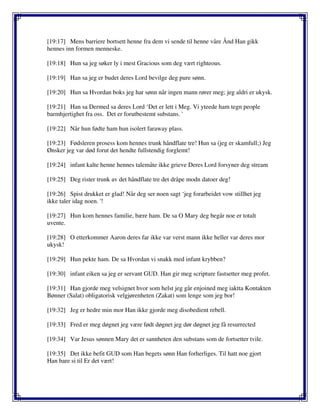 [19:17] Mens barriere bortsett henne fra dem vi sende til henne våre Ånd Han gikk
hennes inn formen menneske.
[19:18] Hun sa jeg søker ly i mest Gracious som deg vært righteous.
[19:19] Han sa jeg er budet deres Lord bevilge deg pure sønn.
[19:20] Hun sa Hvordan boks jeg har sønn når ingen mann rører meg; jeg aldri er ukysk.
[19:21] Han sa Dermed sa deres Lord ‘Det er lett i Meg. Vi yteede ham tegn people
barmhjertighet fra oss. Det er forutbestemt substans. '
[19:22] Når hun fødte ham hun isolert faraway plass.
[19:23] Fødsleren prosess kom hennes trunk håndflate tre! Hun sa (jeg er skamfull;) Jeg
Ønsker jeg var død forut det hendte fullstendig forglemt!
[19:24] infant kalte henne hennes talemåte ikke grieve Deres Lord forsyner deg stream
[19:25] Deg rister trunk av det håndflate tre det dråpe modn datoer deg!
[19:26] Spist drukket er glad! Når deg ser noen sagt ‘jeg forarbeidet vow stillhet jeg
ikke taler idag noen. '!
[19:27] Hun kom hennes familie, bære ham. De sa O Mary deg begår noe er totalt
uvente.
[19:28] O etterkommer Aaron deres far ikke var verst mann ikke heller var deres mor
ukysk!
[19:29] Hun pekte ham. De sa Hvordan vi snakk med infant krybben?
[19:30] infant eiken sa jeg er servant GUD. Han gir meg scripture fastsetter meg profet.
[19:31] Han gjorde meg velsignet hvor som helst jeg går enjoined meg iaktta Kontakten
Bønner (Salat) obligatorisk velgjørenheten (Zakat) som lenge som jeg bor!
[19:32] Jeg er hedre min mor Han ikke gjorde meg disobedient rebell.
[19:33] Fred er meg døgnet jeg være født døgnet jeg dør døgnet jeg få resurrected
[19:34] Var Jesus sønnen Mary det er sannheten den substans som de fortsetter tvile.
[19:35] Det ikke befit GUD som Han begets sønn Han forherliges. Til hatt noe gjort
Han bare si til Er det vært!
 
