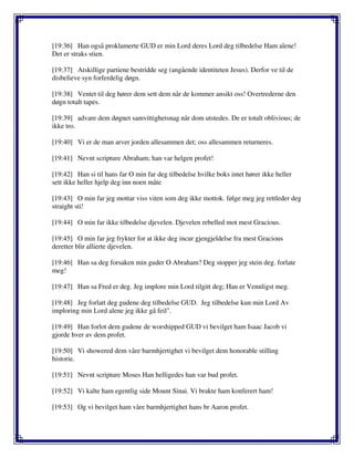 [19:36] Han også proklamerte GUD er min Lord deres Lord deg tilbedelse Ham alene!
Det er straks stien.
[19:37] Atskillige partiene bestridde seg (angående identiteten Jesus). Derfor ve til de
disbelieve syn forferdelig døgn.
[19:38] Ventet til deg hører dem sett dem når de kommer ansikt oss! Overtrederne den
døgn totalt tapes.
[19:39] advare dem døgnet samvittighetsnag når dom utstedes. De er totalt oblivious; de
ikke tro.
[19:40] Vi er de man arver jorden allesammen det; oss allesammen returneres.
[19:41] Nevnt scripture Abraham; han var helgen profet!
[19:42] Han si til hans far O min far deg tilbedelse hvilke boks intet hører ikke heller
sett ikke heller hjelp deg inn noen måte
[19:43] O min far jeg mottar viss viten som deg ikke mottok. følge meg jeg rettleder deg
straight sti!
[19:44] O min far ikke tilbedelse djevelen. Djevelen rebelled mot mest Gracious.
[19:45] O min far jeg frykter for at ikke deg incur gjengjeldelse fra mest Gracious
deretter blir allierte djevelen.
[19:46] Han sa deg forsaken min guder O Abraham? Deg stopper jeg stein deg. forlate
meg!
[19:47] Han sa Fred er deg. Jeg implore min Lord tilgitt deg; Han er Vennligst meg.
[19:48] Jeg forlatt deg gudene deg tilbedelse GUD. Jeg tilbedelse kun min Lord Av
imploring min Lord alene jeg ikke gå feil".
[19:49] Han forlot dem gudene de worshipped GUD vi bevilget ham Isaac Jacob vi
gjorde hver av dem profet.
[19:50] Vi showered dem våre barmhjertighet vi bevilget dem honorable stilling
historie.
[19:51] Nevnt scripture Moses Han helligedes han var bud profet.
[19:52] Vi kalte ham egentlig side Mount Sinai. Vi brakte ham konferert ham!
[19:53] Og vi bevilget ham våre barmhjertighet hans br Aaron profet.
 