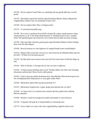 [19:54] Nevnt scripture Ismail! Han var sannferdig når han gjorde løfte han var bud
profet.
[19:55] Han brukte enjoin hans familie iaktta Kontakten Bønner (Salat) obligatorisk
velgjørenheten (Zakat;) han var akseptabel til hans Lord
[19:56] Nevnt scripture Idris! Han var helgen profet.
[19:57] Vi reist ham honorable rang.
[19:58] De er noe av profetene hvem GUD velsigne De valgtes etterkommerne Adam
etterkommerne av de vi bar Noah etterkommerne av Abraham Israel fra de vi guided
uttok! Når åpenbaringene mest Gracious være resitert dem de faller prostrate weeping
[19:59] Etter dem Han vikarierte generasjoner tapte Kontakten Bønner (Salat) forfølge
deres lusts De lidte følgene.
[19:60] Kun de fortryter tro, ført righteous liv inngått Paradis minst urettferdighet!
[19:61] Hagene Eden await dem som lovet av mest Gracious de tilbedelse Ham utjevner
privatliv! Jo Hans lovet kommet passert!
[19:62] De ikke hørte noen nonsens deri; kun fred. De mottar deres forråd deri døgn og
natt.
[19:63] Slike er Paradis; vi bevilger det de våre servants er righteous.
[19:64] Vi ikke komme befalinga deres Lord Til Ham tilhørt våre forbi våre fremtidig
altsammen mellom dem! Deres Lord er aldri glemsk.
[19:65] Lord av heavens jorden altsammen dem; deg tilbedelse Ham bestemt persevere
inn worshipping Ham! Deg kjenner av noen gjøre maker Ham?
[19:66] Mennesken spørre Etter jeg dør jeg komme liv?
[19:67] Mennesken forglemt den vi gjøre skapte ham allerede han var intet?
[19:68] Av deres Lord vi jo summon dem sammen djevlene gather dem omkring
Helvete ydmyket!
[19:69] Deretter vi pick hver grupp mest ardent motstander av mest Gracious.
[19:70] Vi kjenner full godt de er fortjenstfullest av brennende deri.
[19:71] Every single et av deg se det; det er ugjenkallelig avgjørelse deres Lord
 