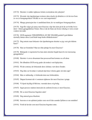 [19:72] Deretter vi redder righteous forlatt overtrederne det ydmyket!
[19:73] Hvornår våre åpenbaringer resiteres dem clearly de disbelieve si til de tror Som
av oss er fremgangsrikere? Hvilke av oss vært majoriteten?
[19:74] Mange generasjon har vi annihilated dem; de var mektigere fremgangsrikere.
[19:75] Sagt De velger gå astray mest Gracious vilje føre dem på til de ser hvilke loves
dem! - Enten gjengjeldelsen Timen. Den er når de finne ute hvem virkelig er verre avsted
svakere inn makt
[19:76] GUD augments VEILEDNINGA AV DE VELGER guided I god dådene
eternally lønnes deres Lord brakt langt bedre tilbakekomster!
[19:77] Deg noterte man forkastet våre åpenbaringene deretter sa jeg vært gitt rikdom
barn!?
[19:78] Han ser fremtiden? Han tar slike pledge fra mest Gracious?
[19:79] Riktignok vi registrerte hva han utters deretter begått ham til ever-increasing
gjengjeldelse!
[19:80] Deretter vi arver altsammen han possessed han komme oss all alene
[19:81] De tilbedelse GUD øvrig guder (de tenker) vært hjelp dem.
[19:82] På det contrary de forkastede deres idolatry vært deres fiender.
[19:83] Deg ikke ser hvordan vi unleash djevlene tvilerne gjøre stir dem opp?
[19:84] Ikke er utålmodig; vi forberede dem noe forberedelse.
[19:85] Døgnet kommet når vi summon righteous før mest Gracious i grupp.
[19:86] Vi hjord skyldig til Helvete, værende deres evig bolig.
[19:87] Ingen possess makten intercede de conform lovene av mest Gracious.
[19:88] De sa mest Gracious begotten sønn!
[19:89] Deg uttered gross blasfemi.
[19:90] heavens er om splintret jorden være om til tåre asunder fjellene er om smuldret!
[19:91] Fordi de hevder som mest Gracious begotten sønn.
 