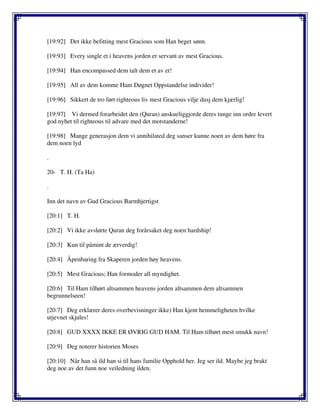 [19:92] Det ikke befitting mest Gracious som Han beget sønn.
[19:93] Every single et i heavens jorden er servant av mest Gracious.
[19:94] Han encompassed dem talt dem et av et!
[19:95] All av dem komme Ham Døgnet Oppstandelse individer!
[19:96] Sikkert de tro ført righteous liv mest Gracious vilje dusj dem kjærlig!
[19:97] Vi dermed forarbeidet den (Quran) anskueliggjorde deres tunge inn ordre levert
god nyhet til righteous til advare med det motstanderne!
[19:98] Mange generasjon dem vi annihilated deg sanser kunne noen av dem høre fra
dem noen lyd
.
20- T. H. (Ta Ha)
.
Inn det navn av Gud Gracious Barmhjertigst
[20:1] T. H.
[20:2] Vi ikke avslørte Quran deg forårsaket deg noen hardship!
[20:3] Kun til påmint de ærverdig!
[20:4] Åpenbaring fra Skaperen jorden høy heavens.
[20:5] Mest Gracious; Han formoder all myndighet.
[20:6] Til Ham tilhørt altsammen heavens jorden altsammen dem altsammen
begrunnelseen!
[20:7] Deg erklærer deres overbevisninger ikke) Han kjent hemmeligheten hvilke
utjevnet skjules!
[20:8] GUD XXXX IKKE ER ØVRIG GUD HAM. Til Ham tilhørt mest smukk navn!
[20:9] Deg noterer historien Moses
[20:10] Når han så ild han si til hans familie Opphold her. Jeg ser ild. Maybe jeg brakt
deg noe av det funn noe veiledning ilden.
 