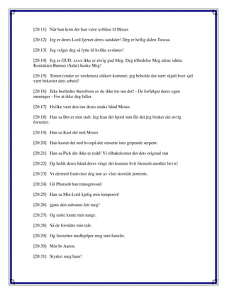 [20:11] Når han kom det han være avblåse O Moses
[20:12] Jeg er deres Lord fjernet deres sandaler! Deg er hellig dalen Tuwaa.
[20:13] Jeg velger deg så lytte til hvilke avsløres!
[20:14] Jeg er GUD; xxxx ikke er øvrig gud Meg. Deg tilbedelse Meg alene iaktta
Kontakten Bønner (Salat) huske Meg!
[20:15] Timen (ender av verdenen) sikkert kommet; jeg beholde det nært skjult hver sjel
vært bekostet dets arbeid!
[20:16] Ikke bortledes therefrom av de ikke tro inn det! - De forfølger deres egen
meninger - For at ikke deg faller.
[20:17] Hvilke vært den inn deres straks hånd Moses
[20:18] Han sa Det er min stab. Jeg lean det hjord min får det jeg bruker det øvrig
forsetter.
[20:19] Han sa Kast det ned Moses
[20:20] Han kastet det ned hvorpå det omsette into gripende serpent.
[20:21] Han sa Pick det ikke er redd! Vi tilbakekomst det dets original stat
[20:22] Og holdt deres hånd deres vinge det komme hvit blemish another bevis!
[20:23] Vi dermed framviser deg noe av våre storslått portents.
[20:24] Gå Pharaoh han transgressed
[20:25] Han sa Min Lord kjølig min temperert!
[20:26] gjøre den substans lett meg!
[20:27] Og untie knute min tunge.
[20:28] Så de forståtte min tale.
[20:29] Og fastsetter medhjelper meg min familie.
[20:30] Min br Aaron.
[20:31] Styrket meg ham!
 