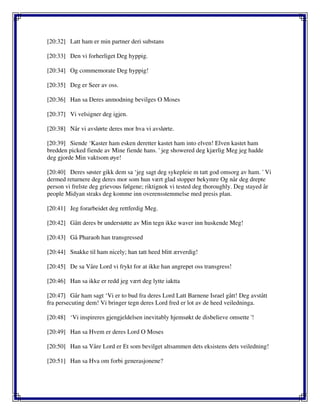 [20:32] Latt ham er min partner deri substans
[20:33] Den vi forherliget Deg hyppig.
[20:34] Og commemorate Deg hyppig!
[20:35] Deg er Seer av oss.
[20:36] Han sa Deres anmodning bevilges O Moses
[20:37] Vi velsigner deg igjen.
[20:38] Når vi avslørte deres mor hva vi avslørte.
[20:39] Siende ‘Kaster ham esken deretter kastet ham into elven! Elven kastet ham
bredden picked fiende av Mine fiende hans. ' jeg showered deg kjærlig Meg jeg hadde
deg gjorde Min vaktsom øye!
[20:40] Deres søster gikk dem sa ‘jeg sagt deg sykepleie m tatt god omsorg av ham. ' Vi
dermed returnere deg deres mor som hun vært glad stopper bekymre Og når deg drepte
person vi frelste deg grievous følgene; riktignok vi tested deg thoroughly. Deg stayed år
people Midyan straks deg komme inn overensstemmelse med presis plan.
[20:41] Jeg forarbeidet deg rettferdig Meg.
[20:42] Gått deres br understøtte av Min tegn ikke waver inn huskende Meg!
[20:43] Gå Pharaoh han transgressed
[20:44] Snakke til ham nicely; han tatt heed blitt ærverdig!
[20:45] De sa Våre Lord vi frykt for at ikke han angrepet oss transgress!
[20:46] Han sa ikke er redd jeg vært deg lytte iaktta
[20:47] Går ham sagt ‘Vi er to bud fra deres Lord Latt Barnene Israel gått! Deg avstått
fra persecuting dem! Vi bringer tegn deres Lord fred er lot av de heed veiledninga.
[20:48] ‘Vi inspireres gjengjeldelsen inevitably hjemsøkt de disbelieve omsette '!
[20:49] Han sa Hvem er deres Lord O Moses
[20:50] Han sa Våre Lord er Et som bevilget altsammen dets eksistens dets veiledning!
[20:51] Han sa Hva om forbi generasjonene?
 