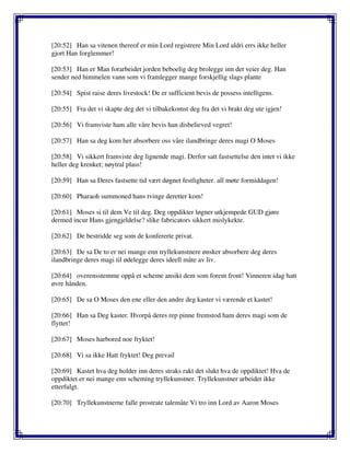 [20:52] Han sa vitenen thereof er min Lord registrere Min Lord aldri errs ikke heller
gjort Han forglemmer!
[20:53] Han er Man forarbeidet jorden beboelig deg brolegge inn det veier deg. Han
sender ned himmelen vann som vi framlegger mange forskjellig slags plante
[20:54] Spist raise deres livestock! De er sufficient bevis de possess intelligens.
[20:55] Fra det vi skapte deg det vi tilbakekomst deg fra det vi brakt deg ute igjen!
[20:56] Vi framviste ham alle våre bevis han disbelieved vegret!
[20:57] Han sa deg kom her absorbere oss våre ilandbringe deres magi O Moses
[20:58] Vi sikkert framviste deg lignende magi. Derfor satt fastsettelse den intet vi ikke
heller deg krenket; nøytral plass!
[20:59] Han sa Deres fastsette tid vært døgnet festligheter. all møte formiddagen!
[20:60] Pharaoh summoned hans tvinge deretter kom!
[20:61] Moses si til dem Ve til deg. Deg oppdikter løgner utkjempede GUD gjøre
dermed incur Hans gjengjeldelse? slike fabricators sikkert mislykekte.
[20:62] De bestridde seg som de konfererte privat.
[20:63] De sa De to er nei mange enn tryllekunstnere ønsker absorbere deg deres
ilandbringe deres magi til ødelegge deres ideell måte av liv.
[20:64] overensstemme oppå et scheme ansikt dem som forent front! Vinneren idag hatt
øvre hånden.
[20:65] De sa O Moses den ene eller den andre deg kaster vi værende et kastet!
[20:66] Han sa Deg kaster. Hvorpå deres rep pinne fremstod ham deres magi som de
flyttet!
[20:67] Moses harbored noe fryktet!
[20:68] Vi sa ikke Hatt fryktet! Deg prevail
[20:69] Kastet hva deg holder inn deres straks rakt det slukt hva de oppdiktet! Hva de
oppdiktet er nei mange enn scheming tryllekunstner. Tryllekunstner arbeidet ikke
etterfulgt.
[20:70] Tryllekunstnerne falle prostrate talemåte Vi tro inn Lord av Aaron Moses
 