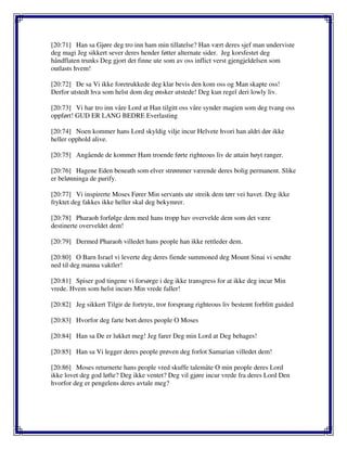 [20:71] Han sa Gjøre deg tro inn ham min tillatelse? Han vært deres sjef man underviste
deg magi Jeg sikkert sever deres hender føtter alternate sider. Jeg korsfestet deg
håndflaten trunks Deg gjort det finne ute som av oss inflict verst gjengjeldelsen som
outlasts hvem!
[20:72] De sa Vi ikke foretrukkede deg klar bevis den kom oss og Man skapte oss!
Derfor utstedt hva som helst dom deg ønsker utstede! Deg kun regel deri lowly liv.
[20:73] Vi har tro inn våre Lord at Han tilgitt oss våre synder magien som deg tvang oss
oppført! GUD ER LANG BEDRE Everlasting
[20:74] Noen kommer hans Lord skyldig vilje incur Helvete hvori han aldri dør ikke
heller opphold alive.
[20:75] Angående de kommer Ham troende førte righteous liv de attain høyt ranger.
[20:76] Hagene Eden beneath som elver strømmer værende deres bolig permanent. Slike
er belønninga de purify.
[20:77] Vi inspirerte Moses Fører Min servants ute streik dem tørr vei havet. Deg ikke
fryktet deg fakkes ikke heller skal deg bekymrer.
[20:78] Pharaoh forfølge dem med hans tropp hav overvelde dem som det være
destinerte overveldet dem!
[20:79] Dermed Pharaoh villedet hans people han ikke rettleder dem.
[20:80] O Barn Israel vi leverte deg deres fiende summoned deg Mount Sinai vi sendte
ned til deg manna vaktler!
[20:81] Spiser god tingene vi forsørge i deg ikke transgress for at ikke deg incur Min
vrede. Hvem som helst incurs Min vrede faller!
[20:82] Jeg sikkert Tilgir de fortryte, tror forsprang righteous liv bestemt forblitt guided
[20:83] Hvorfor deg farte bort deres people O Moses
[20:84] Han sa De er lukket meg! Jeg farer Deg min Lord at Deg behages!
[20:85] Han sa Vi legger deres people prøven deg forlot Samarian villedet dem!
[20:86] Moses returnerte hans people vred skuffe talemåte O min people deres Lord
ikke lovet deg god løfte? Deg ikke ventet? Deg vil gjøre incur vrede fra deres Lord Den
hvorfor deg er pengelens deres avtale meg?
 