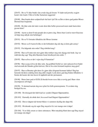 [20:87] De sa Vi ikke brakk våre avtale deg på forsett. Vi ladet ned jewelry avgjort
kastet våre loads i! Det er hvilke Samarian suggested
[20:88] Han framla dem sculpted kalv hel kalv lyd! De sa Det er deres gud guden Moses
Dermed han forglemte.
[20:89] De ikke sette det intet svarte dem ikke heller possessed noen makt harm dem
gavnet dem?
[20:90] Aaron sa dem O min people det er prøve deg. Deres bare Lord er mest Gracious
så fulgt meg adlyde min befalinger!
[20:91] De sa Vi fortsatte tilbedelse det Moses komme
[20:92] Moses sa O Aaron hvilke er det forhindret deg når deg så dem gått astray!
[20:93] Fra følgende min ordre? Deg rebelled meg?
[20:94] Han sa O sønn min mor gjøre ikke trekker meg min skjegg min hode. Jeg var
redd den deg sagt ‘Deg dele Barnene Israel disobeyed min ordre. '!
[20:95] Han sa hva er det i vejen deg O Samarian?
[20:96] Han sa jeg så hva de ikke sette. Jeg grabbed fistful (av støv) plassen hvor budet
stod anvendt det blandet gyllen kalven). Det er hva min forstand inspirere meg gjort!
[20:97] Han sa Deretter gått deres liv gjøre ikke tilogmed kommet lukket! Deg har
fastsette tid deres endelig dom) deg aldri omgått. Look deres gud deg brukte tilbedelse vi
brente det kaster det into havet til opphold ned der permanent.
[20:98] Deres bare gud er GUD; Et beside hvem xxxx ikke er øvrig gud. Hans viten
encompasses all tinger.
[20:99] Vi dermed narrate deg noe nyhet fra forbi generasjonene. Vi avslører deg
beskjed fra oss.
[20:100] De disregard det født load (av synder) Døgnet Oppstandelse.
[20:101] Eternally de abide deri; hva ussel load Døgnet Oppstandelse!
[20:102] Den er døgnet når hornet blåses vi summon skyldig den døgn blå.
[20:103] Hviskende seg de sagte Deg stayed et liv) nei mange enn ti døgn!
[20:104] Vi er fully aware av deres utterances. Mest nøyaktig blant dem sagt Deg stayed
nei mange enn døgn!
 