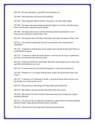 [20:105] De spør deg fjellene. Sagt Min Lord wipe dem ute!
[20:106] Han forlatt dem slik barren flat ilandbrakt!
[20:107] "Ikke tilogmed slightest bakken ville deg ser deri ikke heller dyppe
[20:108] Den døgn allesammen følge besøkende slightest avvikelsen. all lyder hysjes
foran mest Gracious; deg hørt intet hviskinger.
[20:109] Den døgn intercession værende ubrukelig unntatt de permitted av mest
Gracious hvis utterances conform Hans ville.
[20:110] Han kjenner deres forbi deres fremtidig stund inget encompasses Hans viten.
[20:111] Alle ansikt forebringe Bo Evig de som bebyrdes deres transgressions
mislykekte!
[20:112] Angående de funksjonerte rettmessighet mens troende de ikke hatte fryktet av
urettferdighet motgang!
[20:113] Vi dermed avslørte det Arabic Quran vi cited inn det all slags av spådommer
de frelses det forårsaket dem absorbere heed
[20:114] Exalted er GUD bare sann Konge! Ikke farer uttering Quran det avsløres deg
sagt Min Lord forøkelse min viten!
[20:115] Vi tested Adam inn det forbi han forglemte vi finne ham ubesluttsom.
[20:116] Erindret at vi si til engel, Falle prostrate Adam. De falt prostrate Satan; han
vegret!
[20:117] Vi deretter sa O Adam det er fiende av deg deres hustru. Ikke latt ham evict
deg Paradis for at ikke deg blir ussel!
[20:118] Deg garanteres aldri hunger deri ikke heller gått unsheltered!
[20:119] Ikke Heller ville deg tørst deri ikke heller lider noen varme.
[20:120] Djevelen hvisket ham siende O Adam later meg framvist deg treet evighet
unending kingship!
[20:121] De spiste fra det, hvorpå deres kropper ble synlig til dem de forsøkte bedekekt
bladene Paradis! Adam dermed disobeyed hans Lord falle
[20:122] Deretter hans Lord valgte ham innløste ham guided ham!
 