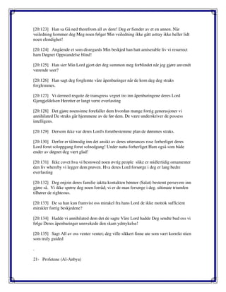 [20:123] Han sa Gå ned therefrom all av dere! Deg er fiender av et en annen. Når
veiledning kommer deg Meg noen følger Min veiledning ikke gått astray ikke heller lidt
noen elendighet!
[20:124] Angående et som disregards Min beskjed han hatt amiserable liv vi resurrect
ham Døgnet Oppstandelse blind!
[20:125] Han sier Min Lord gjort det deg summon meg forblindet når jeg gjøre anvendt
værende seer?
[20:126] Han sagt deg forglemte våre åpenbaringer når de kom deg deg straks
forglemmes.
[20:127] Vi dermed requite de transgress vegret tro inn åpenbaringene deres Lord
Gjengjeldelsen Heretter er langt verre everlasting
[20:128] Det gjøre noensinne forefaller dem hvordan mange forrig generasjoner vi
annihilated De straks går hjemmene av de før dem. De være underskriver de possess
intelligens.
[20:129] Dersom ikke var deres Lord's forutbestemme plan de dømmes straks.
[20:130] Derfor er tålmodig inn det ansikt av deres utterances rose forherliget deres
Lord forut soloppgang forut solnedgang! Under natta forherliget Ham også som både
ender av døgnet deg vært glad!
[20:131] Ikke covet hva vi bestowed noen øvrig people slike er midlertidig ornamenter
den liv whereby vi legger dem prøven. Hva deres Lord forsørge i deg er lang bedre
everlasting
[20:132] Deg enjoin deres familie iaktta kontakten bønner (Salat) bestemt persevere inn
gjøre så. Vi ikke spørre deg noen forråd; vi er de man forsørge i deg. ultimate triumfen
tilhører de righteous.
[20:133] De sa han kun framvist oss mirakel fra hans Lord de ikke mottok sufficient
mirakler forrig beskjedene?
[20:134] Hadde vi annihilated dem det de sagte Våre Lord hadde Deg sendte bud oss vi
følge Deres åpenbaringer unnvekede den skam ydmykelse!
[20:135] Sagt All av oss venter ventet; deg ville sikkert finne ute som vært korrekt stien
som truly guided
.
21- Profetene (Al-Anbya)
 