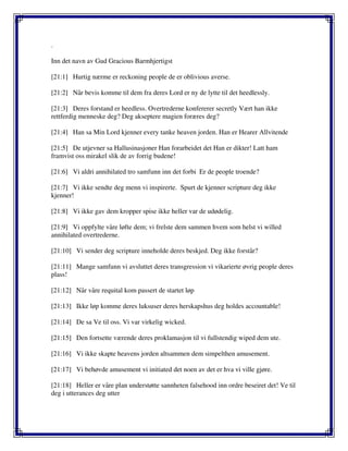 .
Inn det navn av Gud Gracious Barmhjertigst
[21:1] Hurtig nærme er reckoning people de er oblivious averse.
[21:2] Når bevis komme til dem fra deres Lord er ny de lytte til det heedlessly.
[21:3] Deres forstand er heedless. Overtrederne konfererer secretly Vært han ikke
rettferdig menneske deg? Deg akseptere magien foræres deg?
[21:4] Han sa Min Lord kjenner every tanke heaven jorden. Han er Hearer Allvitende
[21:5] De utjevner sa Hallusinasjoner Han forarbeidet det Han er dikter! Latt ham
framvist oss mirakel slik de av forrig budene!
[21:6] Vi aldri annihilated tro samfunn inn det forbi Er de people troende?
[21:7] Vi ikke sendte deg menn vi inspirerte. Spurt de kjenner scripture deg ikke
kjenner!
[21:8] Vi ikke gav dem kropper spise ikke heller var de udødelig.
[21:9] Vi oppfylte våre løfte dem; vi frelste dem sammen hvem som helst vi willed
annihilated overtrederne.
[21:10] Vi sender deg scripture inneholde deres beskjed. Deg ikke forstår?
[21:11] Mange samfunn vi avsluttet deres transgression vi vikarierte øvrig people deres
plass!
[21:12] Når våre requital kom passert de startet løp
[21:13] Ikke løp komme deres luksuser deres herskapshus deg holdes accountable!
[21:14] De sa Ve til oss. Vi var virkelig wicked.
[21:15] Den fortsette værende deres proklamasjon til vi fullstendig wiped dem ute.
[21:16] Vi ikke skapte heavens jorden altsammen dem simpelthen amusement.
[21:17] Vi behøvde amusement vi initiated det noen av det er hva vi ville gjøre.
[21:18] Heller er våre plan understøtte sannheten falsehood inn ordre beseiret det! Ve til
deg i utterances deg utter
 