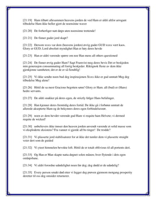 [21:19] Ham tilhørt allesammen heavens jorden de ved Ham er aldri altfor arrogant
tilbedelse Ham ikke heller gjort de noensinne waver
[21:20] De forherliger natt døgn uten noensinne trettende!
[21:21] De finner guder jord skapt?
[21:22] Dersom xxxx var dem (heavens jorden) øvrig guder GUD xxxx vært kaos.
Glory er GUD; Lord absolutt myndighet Han er høy deres hevde
[21:23] Han er aldri værende spørre om noe Han mens all others questioned
[21:24] De finner øvrig guder Ham? Sagt Framvist meg deres bevis Det er beskjeden
min generasjon consummating all forrig beskjeder. Riktignok fleste av dem ikke
gjenkjenne sannheten; det er de er så fiendtlig!
[21:25] Vi ikke sendte noen bud deg inspirasjonen Xxxx ikke er gud unntatt Meg deg
tilbedelse Meg alene!
[21:26] Hittil de sa mest Gracious begotten sønn! Glory er Ham. all (bud) er (Hans)
hedre servants.
[21:27] De aldri snakker på deres egen, de strictly følger Hans befalinger.
[21:28] Han kjenner deres fremtidig deres fortid. De ikke gå i forbønn unntatt de
allerede aksepterte Ham og de bekymres deres egen forbindelsesrør.
[21:29] noen av dem hevdet værende gud Ham vi requite ham Helvete; vi dermed
requite de wicked!
[21:30] unbelievers ikke innser den heaven jorden anvendt værende et solid masse som
vi eksploderte eksistens? Fra vannet vi gjorde all bo tinger! De trodde?
[21:31] Vi plasserte jord stabilisatorer for at ikke det tumler dem vi plasserte straight
veier deri som de guided
[21:32] Vi yteet himmelen bevokte loft. Hittil de er totalt oblivious til all portents deri.
[21:33] Og Han er Man skapte natta døgnet solen månen; hver flytende i dets egen
omløpsbane.
[21:34] Vi aldri forordne udødelighet noen før deg; deg dødd er de udødelig?
[21:35] Every person smakt død etter vi legger deg prøven gjennom motgang prosperity
deretter til oss deg omsider returnerer.
 