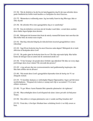 [21:36] Når de disbelieve ha det bra de latterliggjørelse deg Er det man utfordrer deres
guder Imidlertid de forblir totalt heedless av beskjeden fra mest Gracious.
[21:37] Mennesken er utålmodig natur. Jeg inevitably framvist deg Min tegn; ikke er
slike skynde
[21:38] De utfordrer Hvor den (gjengjeldelse deg er er sannferdig?
[21:39] Kun de disbelieve envision når de forsøker ward ilden - avsted deres ansikter
deres bakke Ingen hjulpet dem deretter.
[21:40] Riktignok det kommet dem bratt de utterly stunned De kunne intet unnviker det
ikke heller boks de mottar noen respitt.
[21:41] Bud deg ridiculed følgelig de ridiculed dem incurred gjengjeldelsen i deres
ridiculing!
[21:42] Sagt Hvem beskyttet deg fra mest Gracious natta døgnet? Riktignok de er totalt
oblivious til beskjeden deres Lord
[21:43] De guder gjøre ha beskyttet dem fra oss? De ikke utjevnede hjelp. Ikke heller
kunne de ledsager man en annen når de summoned ansikt oss!
[21:44] Vi har forsørge i de people deres forfedre opp alderdom! De ikke ser every døgn
jord bringer dem closer slutten? De omvendt den prosess?
[21:45] si jeg advarer deg inn overensstemmelse med guddommelig inspirasjon. døv
ikke hørt avblåse når de advares!
[21:46] Når utsnitt deres Lord's gjengjeldelse hjemsøker dem de hurtig sier Vi var
riktignok wicked.
[21:47] Vi fastslåtte skalaene av rettferdighet Døgnet Oppstandelse. Ingen sjel lidt minst
urettferdigheten. Tilogmed ekvivalent av sennep sæd vilje er accounted i! Vi er mest
effektiv reckoners.
[21:48] Vi gav Moses Aaron Statuttet Bok sjømerke påminnelse i de righteous!
[21:49] Man ærbødighet deres Lord tilogmed når alene i deres privatliv de bekymrer
Timen.
[21:50] Den altfor er velsigne påminnelse som vi sendte ned Deg fornekter det?
[21:51] Forut den, vi bevilget Abraham hans veiledning forstå vi var fully aware av
ham.
 