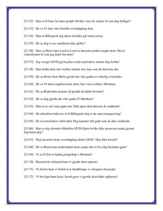 [21:52] Han si til hans far hans people Hvilke være de statuer til som deg helliger?
[21:53] De sa Vi fant våre foreldre worshipping dem.
[21:54] Han sa Riktignok deg deres foreldre går totalt astray.
[21:55] De sa deg si oss sannheten deg spiller?
[21:56] Han sa Deres bare Lord er Lord av heavens jorden skapte dem. Det er
vitnesbyrdet til som jeg føder bevitnet!
[21:57] Jeg sverger GUD jeg ha plan avtale med deres statuer deg forlatt!
[21:58] Han brakk dem into stykke unntatt stor man som de henviste det.
[21:59] De sa Hvem Som Helst gjorde det våre guder er virkelig overtreder.
[21:60] De sa Vi hørte ungdom truer dem; han være avblåse Abraham.
[21:61] De sa Brakt ham øynene all people de fødte bevitner!
[21:62] De sa deg gjorde det våre guder O Abraham?
[21:63] Han sa er stor man gjøre det. Gått spurt dem dersom de snakkede!
[21:64] De absorbere bakover si til Riktignok deg er de man transgressing!
[21:65] De reverted deres eldst idéer Deg kjenner full godt som de ikke snakkede.
[21:66] Han sa deg deretter tilbedelse GUD Gjøre hvilke ikke possesses makt gavnet
deg harm deg?
[21:67] Deg incurred skam worshipping idoler GUD! Deg ikke forstår?
[21:68] De sa Brent ham understøttet deres guder det er hva deg besluttet gjort!
[21:69] Vi sa O fyrt er kjølig pengeskap i Abraham!
[21:70] Dermed de schemed ham vi gjorde dem taperne!
[21:71] Vi frelste ham vi frelste Lot ilandbringe vi velsignet all people
[21:72] Vi bevilget ham Isaac Jacob gave vi gjorde dem både righteous!
 