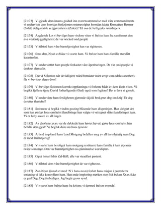 [21:73] Vi gjorde dem imams guided inn overensstemmelse med våre commandments
vi underviste dem hvordan funksjonert rettmessighet hvordan iaktta Kontakten Bønner
(Salat) obligatorisk velgjørenheten (Zakat)! Til oss de helligedes worshipers.
[21:74] Angående Lot vi bevilget ham visdom viten vi frelste ham fra samfunnet den
øve vederstyggeligheter; de var wicked ond people
[21:75] Vi tilstod ham våre barmhjertighet han var righteous.
[21:76] forut den, Noah avblåse vi svarte ham. Vi frelste ham hans familie storslått
katastrofen.
[21:77] Vi understøttet ham people forkastet våre åpenbaringer. De var ond people vi
druknet dem alle.
[21:78] David Solomon når de tidligere ruled betrakter noen crop som ødelas another's
får vi bevitnet deres dom!
[21:79] Vi bevilget Solomon korrekt oppfatninga vi forlente både av dem klokt viten. Vi
begikk fjellene tjene David forherligende (Gud) også som fuglene! Det er hva vi gjorde.
[21:80] Vi underviste ham ferdigheten gjørende skjold beskyttet deg inn krig! Er deg
deretter thankful?
[21:81] Solomon vi begikk vinden gusting blåsende hans disposisjon. Han dirigert det
som han ønsket hva som helst ilandbringe han valgte vi velsignet slike ilandbringer ham.
Vi er fully aware av all tinger.
[21:82] Av djevlene xxxx var de dykkede ham høstet havet) gjøre hva som helst han
befalte dem gjort! Vi begikk dem inn hans tjeneste
[21:83] Arbeid implored hans Lord Motgang befallen meg av all barmhjertig man Deg
er mest Barmhjertig!
[21:84] Vi svarte ham beroliget hans motgang restituere hans familie i ham utjevner
twice som mye. Den var barmhjertighet oss påminnelse worshipers.
[21:85] Også Ismail Idris Zal-Kifl; alle var steadfast pasient.
[21:86] Vi tilstod dem våre barmhjertighet de var righteous.
[21:87] Zan-Noon (Jonah et med ‘N' i hans navn) forlatt hans misjon i protesterer
tenkning vi ikke kontrollere ham. Han ende imploring mørken stor fisk buken Xxxx ikke
er gud Deg. Deg forherliges. Jeg begår gross synd.
[21:88] Vi svarte ham frelste ham fra krisen; vi dermed frelser troende!
 