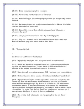 [21:106] Det er proklamasjon people er worshipers.
[21:107] Vi sender deg barmhjertighet oss det hel verden.
[21:108] Proklamert jeg gis guddommelig inspirasjon deres gud er et gud! Deg deretter
forebrakt?
[21:109] De omsette deretter sagt jeg advarer deg tilstrekkelig jeg ikke har idé hvordan
snart sen (gjengjeldelsen) kommet deg!
[21:110] Han er fully aware av deres offentlig utterances Han er fully aware av
altsammen deg gjemt!
[21:111] Alle jeg kjenner den verden er prøve deg midlertidig nytelse.
[21:112] Sagt Min Lord Deres dom er absolutt rettferdigheten! Våre Lord er mest
Gracious; kun Hans hjelp søkes inn det ansikt av deres hevde
.
22- Pilgrimige (Al-Hajj)
.
Inn det navn av Gud Gracious Barmhjertigst
[22:1] O people deg ærbødighet dere Lord ryste av Timen er noe horrendous!
[22:2] Døgnet deg bevitner det tilogmed sykepleie mor vilje henslenge hennes infant
gravid kvinne abortert hennes foster. Deg sett people forbløffende som de beruses
tilogmed de ikke beruses. Det er gud gjengjeldelse er så awesome.
[22:3] Blant det people xxxx er de argumentere GUD viten følger every opprørsk djevel.
[22:4] Det forordnes noen allierte ham han villedet ham rettleder ham kvalen Helvete!
[22:5] O people dersom deg har noen tvil oppstandelse huske som) vi skapte deg støv
deretter tiny dråpe omsette into henge (foster) deretter det blir foster gis liv deemed
livløs! Vi dermed klarlegger tinger deg. Vi avvikler livmorene hva som helst vi ville i
forutbestemte periode! Vi deretter bringer deg ute infants deretter deg når modenhet.
Mens noe av du dør unge others levende til verst alderen kun til finne ute som nei mange
viten attained viss grense! Også deg look ilandbringe er død deretter som snart som vi
dusj det vannet det vibrerer liv vokser all slags av smukk plante
[22:6] Den bevist at GUD er Sannheten som Han gjenoppliver død som Han er
Omnipotent
 