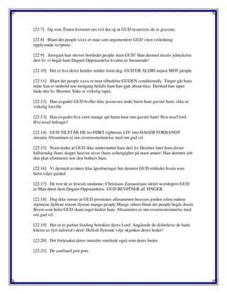 [22:7] Og som Timen kommer nei tvil det og at GUD resurrects de er gravene.
[22:8] Blant det people xxxx er man som argumentere GUD viten veiledning
opplysende scripture.
[22:9] Arrogant han strever bortledet people stien GUD! Han dermed incurs ydmykelse
deri liv vi begår ham Døgnet Oppstandelse kvalen av brennende!
[22:10] Det er hva deres hender sender forut deg. GUD ER ALDRI unjust MOT people
[22:11] Blant det people xxxx er man tilbedelse GUDEN conditionally. Tinger går hans
måte han er innhold noe motgang befalls ham han gjør about-face Dermed han taper
både den liv Heretter Slike er virkelig tapet.
[22:12] Han avguder GUD hvilke ikke possesses makt harm ham gavnet ham; slike er
virkelig forville
[22:13] Han avguder hva være mange apt harm ham enn gavnet ham! Hva ussel lord
Hva ussel ledsager!
[22:14] GUD TILSTÅR DE tro FØRT righteous LIV into HAGER FORBANDT
streams Altsammen er inn overensstemmelse med om gud vil.
[22:15] Noen tenke at GUD ikke understøttet ham deri liv Heretter later ham dreier
fullstendig (hans skaper heaven sever (hans avhengighet på noen annen! Han deretter sett
den plan eliminerer noe den bothers ham.
[22:16] Vi dermed avslører klar åpenbaringer her deretter GUD rettleder hvem som
helst viljer guided
[22:17] De tror de er Jewish omdanne, Christians Zoroastrians idolet worshipers GUD
er Man dømt dem Døgnet Oppstandelse. GUD BEVITNER all TINGER.
[22:18] Deg ikke innser at GUD prostrates allesammen heavens jorden solen månen
stjernene fjellene trærne dyrene mange people Mange others blant det people begås doom
Hvem som helst GUD skam inget hedret ham. Altsammen er inn overensstemmelse med
om gud vil.
[22:19] Her er to partier feuding betrakter deres Lord Angående de disbelieve de hatte
klærer av fyrt tailored i dem! Hellish flytende vilje skjenkes deres hoder!
[22:20] Det forårsaket deres innsider smeltede også som deres huder.
[22:21] De confined jern pots
 