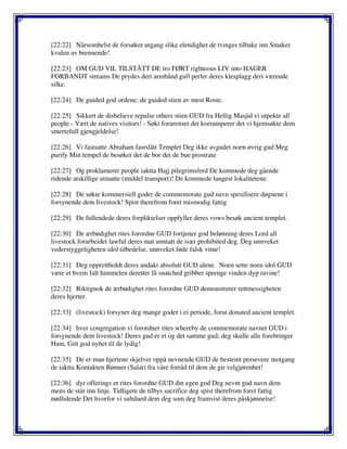 [22:22] Nårsomhelst de forsøker utgang slike elendighet de tvinges tilbake inn Smaker
kvalen av brennende!
[22:23] OM GUD VIL TILSTÅTT DE tro FØRT righteous LIV into HAGER
FORBANDT streams De prydes deri armbånd gull perler deres klesplagg deri værende
silke.
[22:24] De guided god ordene; de guided stien av mest Roste.
[22:25] Sikkert de disbelieve repulse others stien GUD fra Hellig Masjid vi utpekte all
people - Vært de natives visitors! - Søkt forurenset det korrumperer det vi hjemsøkte dem
smertefull gjengjeldelse!
[22:26] Vi fastsatte Abraham fastslått Templet Deg ikke avgudet noen øvrig gud Meg
purify Min tempel de besøker det de bor det de bue prostrate
[22:27] Og proklamerer people iaktta Hajj pilegrimsferd De kommede deg gående
ridende atskillige utmatte (middel transport)! De kommede langest lokalitetene.
[22:28] De søkte kommersiell goder de commemorate gud navn spesifisere døgnene i
forsynende dem livestock! Spist therefrom foret mismodig fattig
[22:29] De fullendede deres forpliktelser oppfyller deres vows besøk ancient templet.
[22:30] De ærbødighet rites forordne GUD fortjener god belønning deres Lord all
livestock forarbeidet lawful deres mat unntatt de især prohibited deg. Deg unnveket
vederstyggeligheten idol tilbedelse, unnveket føde falsk vitne!
[22:31] Deg opprettholdt deres andakt absolutt GUD alene. Noen sette noen idol GUD
være et hvem falt himmelen deretter få snatched gribber sprenge vinden dyp ravine!
[22:32] Riktignok de ærbødighet rites forordne GUD demonstrerer rettmessigheten
deres hjerter.
[22:33] (livestock) forsyner deg mange goder i ei periode, forut donated ancient templet.
[22:34] hver congregation vi forordner rites whereby de commemorate navnet GUD i
forsynende dem livestock! Deres gud er et og det samme gud; deg skulle alle forebringer
Ham. Gitt god nyhet til de lydig!
[22:35] De er man hjertene skjelver oppå nevnende GUD de bestemt persevere motgang
de iaktta Kontakten Bønner (Salat) fra våre forråd til dem de gir velgjørenhet!
[22:36] dyr offerings er rites forordne GUD din egen god Deg nevnt gud navn dem
mens de står inn linje. Tidligere de tilbys sacrifice deg spist therefrom foret fattig
nødlidende Det hvorfor vi subdued dem deg som deg framvist deres påskjønnelse!
 