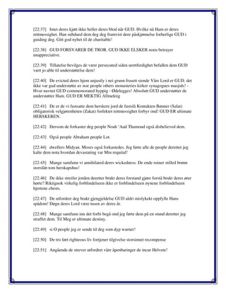 [22:37] Intet deres kjøtt ikke heller deres blod når GUD. Hvilke nå Ham er deres
rettmessighet. Han subdued dem deg deg framvist dere påskjønnelse forherlige GUD i
guiding deg. Gitt god nyhet til de charitable!
[22:38] GUD FORSVARER DE TROR. GUD IKKE ELSKER noen betrayer
unappreciative.
[22:39] Tillatelse bevilges de være persecuted siden urettferdighet befallen dem GUD
vært jo able til understøttelse dem!
[22:40] De evicted deres hjem unjustly i nei grunn frasett siende Våre Lord er GUD. det
ikke var gud understøtte av noe people others monasteries kirker synagogues masjids! -
Hvor navnet GUD commemorated hyppig - Ødelegges! Absolutt GUD understøtter de
understøtter Ham. GUD ER MEKTIG Allmektig
[22:41] De er de vi fastsatte dem herskere jord de fastslå Kontakten Bønner (Salat)
obligatorisk velgjørenheten (Zakat) forfektet rettmessighet forbyr ond! GUD ER ultimate
HERSKEREN.
[22:42] Dersom de forkaster deg people Noah ‘Aad Thamoud også disbelieved dem.
[22:43] Også people Abraham people Lot.
[22:44] dwellers Midyan. Moses også forkastedes. Jeg førte alle de people deretter jeg
kalte dem nota hvordan devastating var Min requital!
[22:45] Mange samfunn vi annihilated deres wickedness. De ende ruiner stilled brønn
storslått tom herskapshus!
[22:46] De ikke streifer jorden deretter brukt deres forstand gjøre forstå brukt deres ører
hørte? Riktignok virkelig forblindelseen ikke er forblindelseen øynene forblindelseen
hjertene chests.
[22:47] De utfordrer deg brakt gjengjeldelse GUD aldri mislykekt oppfylle Hans
spådom! Døgn deres Lord være tusen av deres år.
[22:48] Mange samfunn inn det forbi begå ond jeg førte dem på en stund deretter jeg
straffet dem. Til Meg er ultimate destiny.
[22:49] si O people jeg er sende til deg som dyp warner!
[22:50] De tro ført righteous liv fortjener tilgivelse storsinnet recompense
[22:51] Angående de strever utfordret våre åpenbaringer de incur Helvete!
 