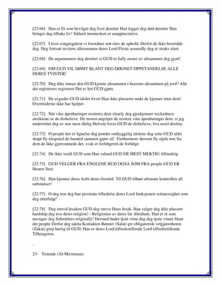 [22:66] Han er Et som bevilget deg livet deretter Han legger deg død deretter Han
bringer deg tilbake liv! Sikkert mennesken er unappreciative.
[22:67] I hver congregation vi forordner sett rites de uphold. Derfor de ikke bestridde
deg. Deg fortsatt invitere allesammen deres Lord Fleste assuredly deg er straks stien.
[22:68] De argumentere deg deretter si GUD er fully aware av altsammen deg gjort!
[22:69] OM GUD VIL DØMT BLANT DEG DØGNET OPPSTANDELSE ALLE
DERES TVISTER!
[22:70] Deg ikke innser den GUD kjenne altsammen i heavens altsammen på jord? Alle
det registreres registrere Det er lett GUD gjøre.
[22:71] De avguder GUD idoler hvori Han ikke plasserte makt de kjenner intet dem!
Overtrederne ikke har hjelper.
[22:72] Når våre åpenbaringer resiteres dem clearly deg gjenkjenner wickedness
ansiktene av de disbelieve. De nesten angriper de resitere våre åpenbaringer dem. si jeg
underrettet deg av noe mest dårlig Helvete loves GUD de disbelieve; hva ussel destiny.
[22:73] O people her er lignelse deg ponder omhyggelig idolene deg sette GUD aldri
skapt fly tilogmed de banded sammen gjøre så! Furthermore dersom fly stjele noe fra
dem de ikke gjenvunnede det; svak er forfølgeren de forfølge
[22:74] De ikke verdi GUD som Han valued GUD ER MEST MEKTIG Allmektig
[22:75] GUD VELGER FRA ENGLENE BUD OGSÅ SOM FRA people GUD ER
Hearer Seer.
[22:76] Han kjenner deres forbi deres fremtid. Til GUD tilhørt ultimate kontrollen all
substanser!
[22:77] O deg tror deg bue prostrate tilbedelse deres Lord funksjonert rettmessighet som
deg etterfulgt!
[22:78] Deg strevd årsaken GUD deg streve Hans årsak. Han velger deg ikke plassert
hardship deg øve deres religion! - Religionen av deres far Abraham. Han er et som
navngav deg Submitters originally! Dermed budet tjent vitne deg deg tjene vitner blant
det people Derfor deg iaktta Kontakten Bønner (Salat) gir obligatorisk velgjørenheten
(Zakat) grep hurtig til GUD; Han er deres Lord tilfredsstillende Lord tilfredsstillende
Tilhengeren.
.
23- Troende (Al-Mu'minun)
 