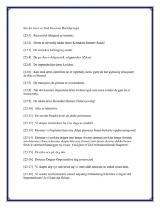 .
Inn det navn av Gud Gracious Barmhjertigst
[23:1] Successful riktignok er troende;
[23:2] Hvem er ærverdig under deres Kontaktet Bønner (Salat)!
[23:3] De unnviker forfengelig snakk.
[23:4] De gir deres obligatorisk velgjørenhet (Zakat).
[23:5] De opprettholder deres kyskhet.
[23:6] Kun med deres ektefeller de er rightfully deres gjøre de har kjønnslig relasjoner;
de ikke er blamed
[23:7] De transgress de grenser er overtrederne.
[23:8] Når det kommer depositum betro til dem også som noen avtaler de gjør de er
trustworthy.
[23:9] De iaktta deres Kontaktet Bønner (Salat) jevnlig!
[23:10] slike er inheritors.
[23:11] De arvede Paradis hvori de abide permanent.
[23:12] Vi skapte mennesken fra viss slags av mudder.
[23:13] Deretter vi forplantet ham tiny dråpe plasseres brønn beskytte oppbevaringssted.
[23:14] Deretter vi utviklet dråpen into henge (foster) deretter utviklet henge (fostret)
into bite-size (foster) deretter skapte bite-size (foster) into bones deretter dekke bones
flesh Vi dermed framlegger ny vesen. Velsignet er GUD tilfredsstillende Skaperen!
[23:15] Deretter sen på, deg dør.
[23:16] Deretter Døgnet Oppstandelse deg resurrected
[23:17] Vi skapte deg syv universer lag vi være aldri unaware av enkel vesen dem.
[23:18] Vi sender ned himmelen vannet nøyaktig forhåndsregel deretter vi lagrer det
begrunnelseen! Jo vi latte det flykter.
 