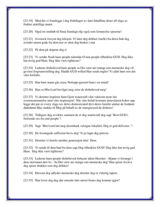 [23:19] Med det vi framlegge i deg frukthager av dato håndflate druer all slags av
frukter atskillige mater.
[23:20] Også tre innfødt til Sinai framlagt olje også som fornøyelse spiserne!
[23:21] livestock forsynt deg leksjon. Vi later deg drikker (melk) fra deres buk deg
avleder annen gode fra dem noe av dem deg bruker i mat
[23:22] På dem på skipene deg ri
[23:23] Vi sendte Noah hans people talemåte O min people tilbedelse GUD. Deg ikke
har øvrig gud Ham. Deg ikke vært righteous?
[23:24] Lederne disbelieved hans people sa Det være nei mange enn menneske deg vil
gevinst forgrunnsstilling deg. Hadde GUD willed Han sendt engler! Vi aldri høre noe det
våre forfedre.
[23:25] Han bare mann gås crazy Nettopp ignorert ham i en stund!
[23:26] Han sa Min Lord bevilget meg seier de disbelieved meg!
[23:27] Vi deretter inspirere ham Gjort watercraft våre vaktsom øyne inn
overensstemmelse med våre inspirasjon! Når våre befalt kommet atmosfæren koker opp
legge det par av every slags (av deres domesticated dyr) deres familie unntar de fordømt
dødsdømt Ikke snakke til Meg på behalf av de transgressed de druknes!
[23:28] Tidligere deg avvikles sammen de er deg watercraft deg sagt ‘Rost GUD i
frelsende oss fra ond people '!
[23:29] Sagt ‘Min Lord latt meg disembark velsigne lokalitet; Deg er god deliverer. '!
[23:30] De forsørgede sufficient bevis deg! Vi jo lagte deg prøven.
[23:31] Deretter vi fastslo another generasjon etter Dem.
[23:32] Vi sende til dem bud fra dem sagt Deg tilbedelse GUD! Deg ikke har øvrig gud
Ham. Deg ikke vært righteous?
[23:33] Lederne hans people disbelieved forkaste idéen Heretter - Skjønt vi forsørge i
dem storsinnet deri liv - Sa Det være nei mange enn menneske deg! Han spiser fra hva
deg spiser drukket som deg drikker!
[23:34] Dersom deg adlyder menneske deg deretter deg er virkelig tapere.
[23:35] Han lover deg deg dør omsette into støvet bones deg komme igjen?
 