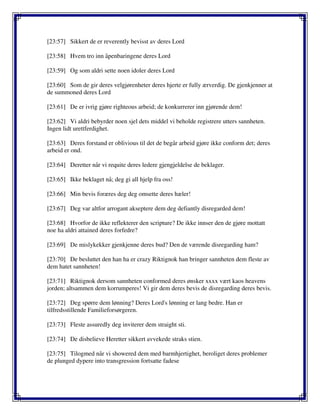 [23:57] Sikkert de er reverently bevisst av deres Lord
[23:58] Hvem tro inn åpenbaringene deres Lord
[23:59] Og som aldri sette noen idoler deres Lord
[23:60] Som de gir deres velgjørenheter deres hjerte er fully ærverdig. De gjenkjenner at
de summoned deres Lord
[23:61] De er ivrig gjøre righteous arbeid; de konkurrerer inn gjørende dem!
[23:62] Vi aldri bebyrder noen sjel dets middel vi beholde registrere utters sannheten.
Ingen lidt urettferdighet.
[23:63] Deres forstand er oblivious til det de begår arbeid gjøre ikke conform det; deres
arbeid er ond.
[23:64] Deretter når vi requite deres ledere gjengjeldelse de beklager.
[23:65] Ikke beklaget nå; deg gi all hjelp fra oss!
[23:66] Min bevis foræres deg deg omsette deres hæler!
[23:67] Deg var altfor arrogant akseptere dem deg defiantly disregarded dem!
[23:68] Hvorfor de ikke reflekterer den scripture? De ikke innser den de gjøre mottatt
noe ha aldri attained deres forfedre?
[23:69] De mislykekker gjenkjenne deres bud? Den de værende disregarding ham?
[23:70] De besluttet den han ha er crazy Riktignok han bringer sannheten dem fleste av
dem hatet sannheten!
[23:71] Riktignok dersom sannheten conformed deres ønsker xxxx vært kaos heavens
jorden; altsammen dem korrumperes! Vi gir dem deres bevis de disregarding deres bevis.
[23:72] Deg spørre dem lønning? Deres Lord's lønning er lang bedre. Han er
tilfredsstillende Familieforsørgeren.
[23:73] Fleste assuredly deg inviterer dem straight sti.
[23:74] De disbelieve Heretter sikkert avvekede straks stien.
[23:75] Tilogmed når vi showered dem med barmhjertighet, beroliget deres problemer
de plunged dypere into transgression fortsatte fadese
 