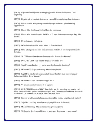 [23:76] Utjevnet når vi hjemsøkte dem gjengjeldelse de aldri dreide deres Lord
imploring
[23:77] Deretter når vi requited dem severe gjengjeldelsen de incurred de sjokkertes.
[23:78] Han er Et som bevilget deg forhøret eyesight hjernene! Sjeldent er deg
appreciative
[23:79] Han er Man fastslo deg jord og Ham deg summoned
[23:80] Han er Man kontrollerer liv død Han er Et som alternates natta døgn. Deg ikke
forstår?
[23:81] De sa hva deres forfedre sa.
[23:82] De sa Etter vi dør blitt støvet bones vi får resurrected
[23:83] Slike løfter gaves oss våre foreldre inn det forbi De er nei mange enn tales fra
fortiden.
[23:84] Si, "Til hvem tilhørt jorden allesammen det dersom deg kjenner?
[23:85] De si, "Til GUD. Sagt deretter deg ikke absorbere heed
[23:86] Sagt Hvem er Lord av syv universene; Lord storslått dominion?
[23:87] De sier GUD. Sagt deretter deg ikke dreier righteous?
[23:88] Sagt I hvis hånd er all suverenitet all tinger Han bare man forsynt hjelper
behøve nei hjulpet deg er kjenner?
[23:89] De sier GUD. Sier Hvor ville deg gå feil"?
[23:90] Vi gir dem sannheten mens de er løgnere.
[23:91] GUD ALDRI begotten SØNN. Ikke heller var der noensinne noen øvrig gud
Ham. Annerledes hver gud erklært uavhengighet hans kreasjoner de konkurrert hverandre
i dominans! GUD FORHERLIGES; LANGT DERES hevde
[23:92] Knower av all hemmeligheter erklæringer; Han exalted langt havende partner!
[23:93] Sagt Min Lord Deg framviser meg (gjengjeldelsen) de incurred
[23:94] Min Lord latt meg ikke er man av transgressing people
[23:95] Til framvist deg (gjengjeldelsen) vi reserverer dem er noe vi nemt gjorte!
 