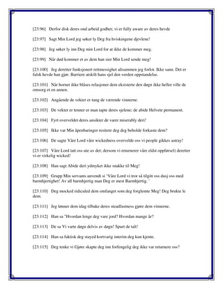 [23:96] Derfor disk deres ond arbeid godhet; vi er fully aware av deres hevde
[23:97] Sagt Min Lord jeg søker ly Deg fra hviskingene djevlene!
[23:98] Jeg søker ly inn Deg min Lord for at ikke de kommer meg.
[23:99] Når død kommer et av dem han sier Min Lord sende meg!
[23:100] Jeg deretter funksjonert rettmessighet altsammen jeg forlot. Ikke sann. Det er
falsk hevde han gjør. Barriere atskilt hans sjel den verden oppstandelse.
[23:101] Når hornet ikke blåses relasjoner dem eksisterte den døgn ikke heller ville de
omsorg et en annen.
[23:102] Angående de vekter er tung de værende vinnerne.
[23:103] De vekter er tenner er man tapte deres sjelene; de abide Helvete permanent.
[23:104] Fyrt overveldet deres ansikter de varer miserably deri!
[23:105] Ikke var Min åpenbaringer resitere deg deg beholde forkaste dem?
[23:106] De sagte Våre Lord våre wickedness overvelde oss vi people gikkes astray!
[23:107] Våre Lord tatt oss ute av det; dersom vi returnerer våre eldst oppførsel) deretter
vi er virkelig wicked!
[23:108] Han sagt Abide deri ydmyket ikke snakke til Meg!
[23:109] Grupp Min servants anvendt si ‘Våre Lord vi tror så tilgitt oss dusj oss med
barmhjertighet! Av all barmhjertig man Deg er mest Barmhjertig. '
[23:110] Deg mocked ridiculed dem omfanget som deg forglemte Meg! Deg brukte le
dem.
[23:111] Jeg lønner dem idag tilbake deres steadfastness gjøre dem vinnerne.
[23:112] Han sa "Hvordan lenge deg vare jord? Hvordan mange år?
[23:113] De sa Vi varte døgn delvis av døgn! Spurt de talt!
[23:114] Han sa faktisk deg stayed kortvarig interim deg kun kjente.
[23:115] Deg tenke vi Gjøre skapte deg inn forfengelig deg ikke var returnere oss?
 