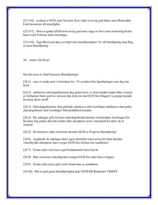 [23:116] exalted er GUD sann Suveren Xxxx ikke er øvrig gud Ham; mest Honorable
Lord possessor all myndighet.
[23:117] Noen avguder GUD noen øvrig gud noen slags av bevis han reckoning hviler
hans Lord Tvilerne aldri etterfølger.
[23:118] Sagt Min Lord dusj oss tilgivelse barmhjertighet! Av all barmhjertig man Deg
er mest Barmhjertig.
.
24- tenne (Al-Noor)
.
Inn det navn av Gud Gracious Barmhjertigst
[24:1] sura vi sende ned vi forordner lov. Vi avslører klar åpenbaringer som deg tatt
heed
[24:2] adulteress ekteskapsbryteren deg pisket hver av dem hundre lashes Ikke swayed
av forbarmet bære gud lov dersom deg truly tro inn GUD Sist Døgnet! la grupp troende
bevitner deres straff.
[24:3] Ekteskapsbryteren slutt giftende adulteress idol worshiper adulteress slutt giftet
ekteskapsbryter idol worshiper! Det prohibited troende.
[24:4] De anklager gifte kvinner ekteskapsbrudd deretter mislykekker framlegge fire
bevitnet deg pisket dem åtti lashes ikke aksepterer noen vitnesbyrd fra dem; de er
wicked!
[24:5] De fortryter siden reformert deretter GUD er Forgiver Barmhjertig!
[24:6] Angående de anklager deres egen ektefeller noen øvrig bevitnet deretter
vitnesbyrdet aksepteres han sverger GUD fire tid han sier sannheten!
[24:7] Femte eden vært incur gud fordømmelse ham han lå.
[24:8] Hun overveies uskyldig hun sverger GUD fire tider han er løgner.
[24:9] Femte eden incur gud vrede henne han sa sannheten.
[24:10] Det er gud grace barmhjertighet deg! GUD ER Redeemer VISEST.
 