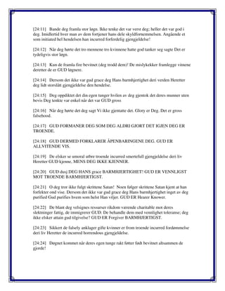 [24:11] Bande deg framla stor løgn. Ikke tenke det var verst deg; heller det var god i
deg. Imidlertid hver man av dem fortjener hans dele skyldfornemmelsen. Angående et
som initiated hel hendelsen han incurred forferdelig gjengjeldelse!
[24:12] Når deg hørte det tro mennene tro kvinnene hatte god tanker seg sagte Det er
tydeligvis stor løgn.
[24:13] Kun de framla fire bevitnet (deg trodd dem)! De mislykekker framlegge vitnene
deretter de er GUD løgnere.
[24:14] Dersom det ikke var gud grace deg Hans barmhjertighet deri verden Heretter
deg lidt storslått gjengjeldelse den hendelse.
[24:15] Deg oppdiktet det din egen tunger hvilen av deg gjentok det deres munner uten
bevis Deg tenkte var enkel når det var GUD gross
[24:16] Når deg hørte det deg sagt Vi ikke gjentatte det. Glory er Deg. Det er gross
falsehood.
[24:17] GUD FORMANER DEG SOM DEG ALDRI GJORT DET IGJEN DEG ER
TROENDE.
[24:18] GUD DERMED FORKLARER ÅPENBARINGENE DEG. GUD ER
ALLVITENDE VIS.
[24:19] De elsker se umoral utbre troende incurred smertefull gjengjeldelse deri liv
Heretter GUD kjenne, MENS DEG IKKE KJENNER.
[24:20] GUD dusj DEG HANS grace BARMHJERTIGHET! GUD ER VENNLIGST
MOT TROENDE BARMHJERTIGST.
[24:21] O deg tror ikke fulgt skrittene Satan! Noen følger skrittene Satan kjent at han
forfekter ond vise. Dersom det ikke var gud grace deg Hans barmhjertighet inget av deg
purified Gud purifies hvem som helst Han viljer. GUD ER Hearer Knower.
[24:22] De blant deg velsignes ressurser rikdom værende charitable mot deres
slektninger fattig, de immigrerer GUD. De behandle dem med vennlighet toleranse; deg
ikke elsker attain gud tilgivelse? GUD ER Forgiver BARMHJERTIGST.
[24:23] Sikkert de falsely anklager gifte kvinner er from troende incurred fordømmelse
deri liv Heretter de incurred horrendous gjengjeldelse.
[24:24] Døgnet kommet når deres egen tunge rakt føtter født bevitnet altsammen de
gjorde!
 