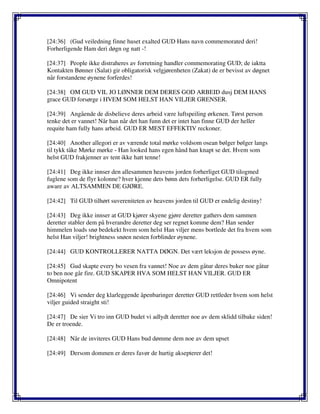 [24:36] (Gud veiledning finne huset exalted GUD Hans navn commemorated deri!
Forherligende Ham deri døgn og natt -!
[24:37] People ikke distraheres av forretning handler commemorating GUD; de iaktta
Kontakten Bønner (Salat) gir obligatorisk velgjørenheten (Zakat) de er bevisst av døgnet
når forstandene øynene forferdes!
[24:38] OM GUD VIL JO LØNNER DEM DERES GOD ARBEID dusj DEM HANS
grace GUD forsørge i HVEM SOM HELST HAN VILJER GRENSER.
[24:39] Angående de disbelieve deres arbeid være luftspeiling ørkenen. Tørst person
tenke det er vannet! Når han når det han funn det er intet han finne GUD der heller
requite ham fully hans arbeid. GUD ER MEST EFFEKTIV reckoner.
[24:40] Another allegori er av værende total mørke voldsom osean bølger bølger langs
til tykk tåke Mørke mørke - Han looked hans egen hånd han knapt se det. Hvem som
helst GUD frakjenner av tent ikke hatt tenne!
[24:41] Deg ikke innser den allesammen heavens jorden forherliget GUD tilogmed
fuglene som de flyr kolonne? hver kjenne dets bønn dets forherligelse. GUD ER fully
aware av ALTSAMMEN DE GJØRE.
[24:42] Til GUD tilhørt suvereniteten av heavens jorden til GUD er endelig destiny!
[24:43] Deg ikke innser at GUD kjører skyene gjøre deretter gathers dem sammen
deretter stabler dem på hverandre deretter deg ser regnet komme dem? Han sender
himmelen loads snø bedekekt hvem som helst Han viljer mens bortlede det fra hvem som
helst Han viljer! brightness snøen nesten forblinder øynene.
[24:44] GUD KONTROLLERER NATTA DØGN. Det vært leksjon de possess øyne.
[24:45] Gud skapte every bo vesen fra vannet! Noe av dem gåtur deres buker noe gåtur
to ben noe går fire. GUD SKAPER HVA SOM HELST HAN VILJER. GUD ER
Omnipotent
[24:46] Vi sender deg klarleggende åpenbaringer deretter GUD rettleder hvem som helst
viljer guided straight sti!
[24:47] De sier Vi tro inn GUD budet vi adlydt deretter noe av dem sklidd tilbake siden!
De er troende.
[24:48] Når de inviteres GUD Hans bud dømme dem noe av dem upset
[24:49] Dersom dommen er deres favør de hurtig aksepterer det!
 