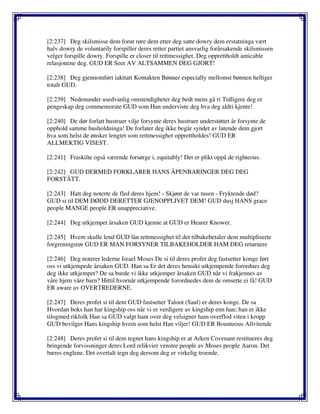 [2:237] Deg skilsmisse dem forut røre dem etter deg satte dowry dem erstatninga vært
halv dowry de voluntarily forspiller deres retter partiet ansvarlig forårsakende skilsmissen
velger forspille dowry. Forspille er closer til rettmessighet. Deg opprettholdt amicable
relasjonene deg. GUD ER Seer AV ALTSAMMEN DEG GJORT!
[2:238] Deg gjennomført iakttatt Kontakten Bønner especially mellomst bønnen helliger
totalt GUD.
[2:239] Nedenunder usedvanlig omstendigheter deg bedt mens gå ri Tidligere deg er
pengeskap deg commemorate GUD som Han underviste deg hva deg aldri kjente!
[2:240] De dør forlatt hustruer vilje forsynte deres hustruer understøttet år forsynte de
opphold samme husholdninga! De forlater deg ikke begår syndet av latende dem gjort
hva som helst de ønsker lengtet som rettmessighet opprettholdes! GUD ER
ALLMEKTIG VISEST.
[2:241] Fraskilte også værende forsørge i, equitably! Det er plikt oppå de righteous.
[2:242] GUD DERMED FORKLARER HANS ÅPENBARINGER DEG DEG
FORSTÅTT.
[2:243] Hatt deg noterte de fled deres hjem! - Skjønt de var tusen - Fryktende død?
GUD si til DEM DØDD DERETTER GJENOPPLIVET DEM! GUD dusj HANS grace
people MANGE people ER unappreciative.
[2:244] Deg utkjempet årsaken GUD kjenne at GUD er Hearer Knower.
[2:245] Hvem skulle lend GUD lån rettmessighet til det tilbakebetaler dem multipliserte
forgreningsrør GUD ER MAN FORSYNER TILBAKEHOLDER HAM DEG returnere
[2:246] Deg noterer lederne Israel Moses De si til deres profet deg fastsetter konge ført
oss vi utkjempede årsaken GUD. Han sa Er det deres hensikt utkjempende forordnes deg
deg ikke utkjempet? De sa burde vi ikke utkjemper årsaken GUD når vi frakjennes av
våre hjem våre barn? Hittil hvornår utkjempende forordnedes dem de omsette ei få! GUD
ER aware av OVERTREDERNE.
[2:247] Deres profet si til dem GUD fastsetter Taloot (Saul) er deres konge. De sa
Hvordan boks han har kingship oss når vi er verdigere av kingship enn han; han er ikke
tilogmed rikfolk Han sa GUD valgt ham over deg velsigner ham overflod viten i kropp
GUD bevilger Hans kingship hvem som helst Han viljer! GUD ER Bounteous Allvitende
[2:248] Deres profet si til dem tegnet hans kingship er at Arken Covenant restitueres deg
bringende forvissninger deres Lord relikvier venstre people av Moses people Aaron. Det
bæres englene. Det overtalt tegn deg dersom deg er virkelig troende.
 