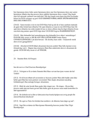 brer hjemmene deres fedre søstre hjemmene deres mer brer hjemmene deres mer søstre
hjemmene tilhørte deg deg possess deres nøkkler hjemmene deres venner! Deg begår
intet feil spisende sammen som individer! Når deg inngår noen hjem deg hilst hverandre
hilsen fra GUD velsignes og god. GUD DERMED FORKLARER ÅPENBARINGENE
DEG DEG FORSTÅTT.
[24:62] Sann troende er de tro inn GUD Hans bud og når de er ham samfunn møtende
de gjøre ikke forlatt ham tillatelse! De spør tillatelse er man tro inn GUD Hans bud. De
spør deres tillatelse inn ordre tendert til noe av deres affærer deg bevilget tillatelse hvem
som helst deg ønsker spurt GUD tilgir dem! GUD ER Forgiver BARMHJERTIGST.
[24:63] Ikke behandlet bud anmodningene deg behandlet hver others' anmodninger!
GUD ER fully aware av DE BLANT DEG LISTER BORT bruke flimsy
UNNSKYLDNINGER. Latt dem beware - De disobey hans ordre - I katastrofe streik
dem severe gjengjeldelse!
[24:64] Absolutt til GUD tilhørt altsammen heavens jorden! Han fully kjenner every
tilstand deg vært i. Døgnet deg returneres Ham Han underrettet dem av altsammen de
gjorde. GUD ER fully aware av all TINGER.
.
25- Statuttet Bok (Al-Furqan)
.
Inn det navn av Gud Gracious Barmhjertigst
[25:1] Velsignet er Et avslørte Statuttet Bok Hans servant han tjene warner det hel
verden!
[25:2] Et til hvem tilhørt all suverenitet av heavens jorden! Han aldri hadde sønn ikke
heller gjort Han har noen partnere suverenitet! Han skapte altsammen nøyaktig
forhåndsregel; Han nettopp formgav altsammen.
[25:3] Hittil de sette beside Ham guder ikke skaper noe - De skapes - Hvem ikke
possess makt utjevnet harm gavnet ikke heller gjort de possess noen makt kontrollert liv
død oppstandelse!
[25:4] De disbelieved sa Det er fabrication han framla hjelpen noe øvrig people De
uttered blasfemi falsehood!
[25:5] De også sa Tales fra fortiden han nedskrev; de diktertes ham døgn og natt".
[25:6] Sagt Det avslørtes de Man kjenner Hemmelig heavens jorden! Han Tilgir
Barmhjertigst.
 