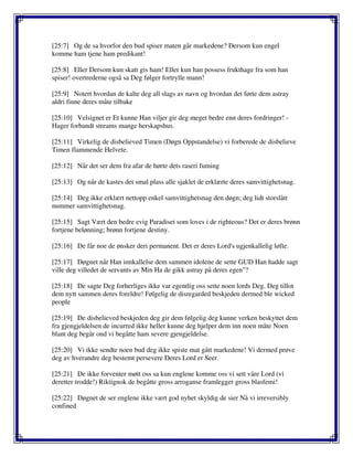 [25:7] Og de sa hvorfor den bud spiser maten går markedene? Dersom kun engel
komme ham tjene ham predikant!
[25:8] Eller Dersom kun skatt gis ham! Eller kun han possess frukthage fra som han
spiser! overtrederne også sa Deg følger fortrylle mann!
[25:9] Notert hvordan de kalte deg all slags av navn og hvordan det førte dem astray
aldri finne deres måte tilbake
[25:10] Velsignet er Et kunne Han viljer gir deg meget bedre enn deres fordringer! -
Hager forbandt streams mange herskapshus.
[25:11] Virkelig de disbelieved Timen (Døgn Oppstandelse) vi forberede de disbelieve
Timen flammende Helvete.
[25:12] Når det ser dem fra afar de hørte dets raseri fuming
[25:13] Og når de kastes det smal plass alle sjaklet de erklærte deres samvittighetsnag.
[25:14] Deg ikke erklært nettopp enkel samvittighetsnag den døgn; deg lidt storslått
nummer samvittighetsnag.
[25:15] Sagt Vært den bedre evig Paradiset som loves i de righteous? Det er deres brønn
fortjene belønning; brønn fortjene destiny.
[25:16] De får noe de ønsker deri permanent. Det er deres Lord's ugjenkallelig løfte.
[25:17] Døgnet når Han innkallelse dem sammen idolene de sette GUD Han hadde sagt
ville deg villedet de servants av Min Ha de gikk astray på deres egen"?
[25:18] De sagte Deg forherliges ikke var egentlig oss sette noen lords Deg. Deg tillot
dem nytt sammen deres foreldre! Følgelig de disregarded beskjeden dermed ble wicked
people
[25:19] De disbelieved beskjeden deg gir dem følgelig deg kunne verken beskyttet dem
fra gjengjeldelsen de incurred ikke heller kunne deg hjelper dem inn noen måte Noen
blant deg begår ond vi begåtte ham severe gjengjeldelse.
[25:20] Vi ikke sendte noen bud deg ikke spiste mat gått markedene! Vi dermed prøve
deg av hverandre deg bestemt persevere Deres Lord er Seer.
[25:21] De ikke forventer møtt oss sa kun englene komme oss vi sett våre Lord (vi
deretter trodde!) Riktignok de begåtte gross arroganse framlegger gross blasfemi!
[25:22] Døgnet de ser englene ikke vært god nyhet skyldig de sier Nå vi irreversibly
confined
 