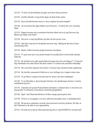 [25:23] Vi look ved all arbeidene de gjøre yteet dem null og tomrom
[25:24] dwellers Paradis er lang bedre døgn; de hørte bedre nyhet.
[25:25] heaven brudd bortsett masse av skyer englene descend mengder!
[25:26] all suverenitet den døgn tilhører mest Gracious. I tvilerne det vært vanskelig
døgn.
[25:27] Døgnet kommet når overtrederen bitt hans hånd (inn kval sagt Desverre Jeg
Ønsker jeg fulgte stien budet!
[25:28] Desverre ve meg Jeg Ønsker jeg ikke tok den person venn.
[25:29] Han fører meg bort fra beskjeden det kom meg! Riktignok djevelen la hans
menneskelig offer.
[25:30] Budet sa Min Lord min people deserterer den Quran.
[25:31] Vi også sette mot every profet fiender fra skyldig Deres Lord forslår rettleder
beherske
[25:32] De disbelieved sa ikke gjorde Quran kommer ham all ved tidligere?" Vi frigi det
deg etterhånden inn ordre fiksere det deres minne! Vi resiterer det spesifikk rekkefølge.
[25:33] Hva som helst skjenneri de komme vi forsyner deg sannheten bedre oppfatning.
[25:34] De forcibly summoned til Helvete er verst stillinga; de er langest straks stien.
[25:35] Vi gir Moses scripture fastsette hans br Aaron vært hans medhjelper.
[25:36] Vi sa Gått både av deg til people forkastet våre åpenbaringer deretter vi utterly
annihilated rejectors!
[25:37] Likeledes når people Noah disbelieved budene vi druknet dem vi sette dem som
tegn people Vi forberede overtrederne smertefull gjengjeldelse.
[25:38] Også ‘Aad Thamoud beboerne Al-Russ mange generasjoner dem.
[25:39] Til hver av de grupper vi leverte sufficient eksempler forut vi annihilated dem.
[25:40] De passerer samfunnet værende showered med ussel dusj (Sodom). De ikke så
det? Faktumet er de aldri tro inn oppstandelse.
[25:41] Hvornår de så deg de alltid ridiculed deg det et valgt GUDEN Er værende bud?
 