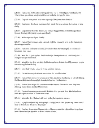 [25:42] Han nesten bortledet oss våre guder ikke var vi bestemt persevered dem. De
ville jo finne ute, når de ser gjengjeldelsen er virkelig strayers fra stien.
[25:43] Deg sett man guden ha er hans egen ego? Deg vært hans forfekte
[25:44] Deg tenker den fleste gjøre dem hørt forstå De være nettopp dyr; nei de er lang
dårlig
[25:45] Deg ikke ser hvordan deres Lord formgi skyggen? Han willed Han gjort det
fikserte deretter vi formgitte solen accordingly.
[25:46] Vi formgav det flytte slowly!
[25:47] Han er Man formgav natta værende bedekke og deg til søvn hvile. Han gjorde
døgnet oppstandelse.
[25:48] Han er Et som sendt vindene god omens Hans barmhjertighet vi sender ned
himmelen pure vann!
[25:49] Med det vi gjenoppliver død ilandbringe forsørger drukket våre kreasjoner! -
Mengder av dyr mennesker.
[25:50] Vi utdeler det dem nøyaktig forhåndsregel som de tatte heed Men mange people
insisterer oppå disbelieving
[25:51] Vi willed vi hatte sende til every samfunn warner.
[25:52] Derfor ikke adlydt tvilerne streve dem det storslått streve
[25:53] Han er Man merges to havene; et er frisk palatable stund øvrig er salt udrikkelig.
Og Han atskilte dem formidabell ukrenkelig barriere (fordamping).
[25:54] Han er Man skapte fra vannet menneske deretter forarbeidet ham forplantet
ekteskap parre! Deres Lord er Omnipotent
[25:55] De destillasjonsapparat sette GUD idoler ikke gavnede dem ikke heller harm
dem! Riktignok tvileren er fiende hans Lord
[25:56] Vi sender deg (Rashad) deliverer god nyhet også som warner.
[25:57] si jeg ikke spørre deg noen penger. Alle jeg søker vært hjulpet deg finner straks
stien til deres Lord det er hva deg valgt!
[25:58] Deg lagt deres stoler Man er Alive - Man som aldri dør - Rost Ham forherliget
Ham! Han er fully Cognizant av Hans vesener synder.
 